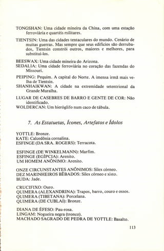 TONGSHAN:
Uma cidade mineira da China, com uma estação
ferroviária e quartéis militares.
TIENTSIN: Uma das cidades tentaculares do mundo. Cenário de
muitas guerras. Mas sempre que seus edifícios são derrubados, Tientsin constrói outros, maiores e melhores, para
substitui-los,
BEESW AX: Uma cidade mineira do Arizona.
SEDALIA: Uma cidade ferroviária no coração
Missouri.

das fazendas

do

PEIPING: Pequim. A capital do Norte. A imensa irmã mais velha de Tientsin.
SHANHAIKW AN: A cidade na extremidade
setentrional
da
Grande Muralha.
LUGAR DE CASEBRES DE BARRO E GENTE DE COR: Não
identificado.
WOLDERCAN:
Um hieróglifo num caco de tábula.

7. As Estatuetas, Ícones, Artefatos e Ídolos
YOTTLE: Bronze.
KA TE: Calcedônia cornalina.
ESFINGE (DA SRA. ROGERS):

Terracota.

ESFINGE (DE WINKELMANN):
Marfim.
ESFINGE (EGÍPCIA): Arenito.
UM HOMEM ANÔNIMO: Arenito.
ONZE CIRCUNSTANTES
ANÔNIMOS: Sílex córneo.
DEZ MARINHEIROS
BÊBADOS: Sílex córneo existo.
BUDA: Jade.
CRUCIFIXO: Ouro.
QUIMERA (ALEXANDRINA):
Trapos, barro, couro e ossos.
QUIMERA (TIBET ANA): Porcelana.
QUIMERA (DE CUBLAI): Bronze.
DIANA DE ÉFESO: Pau-rosa.
LINGAM: Nogueira negra (tronco).
MACHADO SAGRADO DE PEDRA DE YOTTLE:

Basalto.
113

 