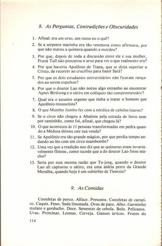 8. As Perguntas, Contradições e Obscuridades
1. Afinal: era um urso, um russo ou o quê?
2. Se a serpente marinha era tão venenosa como afirmava, por
que não matou a quimera quando a mordeu?
3. Por que, depois de toda a discussão entre ele e sua mulher,
Frank Tull não procurou o urso para ver o que realmente era?
4. Por que haveria Apolônio de Tiana, que se dizia superior a
Cristo, de recorrer ao crucifixo para banir Satã?
5. Por que os dois estudantes universitários não ficaram zangados ao serem expulsos?
6. Por que o doutor Lao não notou algo estranho ao encontrar
Agnes Birdsong e o sátiro em colóquio tão comprometedor?
7. Qual era o assunto urgente que tinha a tratar o homem que
Apolônio ressuscitou?
8. O que Mumbo Jumbo fez com a nórdica de cabelos louros?
9. Se o circo não chegou a Abalone pela estrada de ferro nem
por caminhão, como foi, afinal, que chegou lá?
10. O que aconteceu às 11 pessoas transformadas em pedra quando a Medusa deixou cair sua venda?
11. Se Apolônio era tão grande mágico, por que perdia tempo andando ao léu com um circo mambembe?
12. Uma vez que a tradição nos diz que as quimeras eram invariavelmente fêmeas, como sucede que a do doutor Lao fosse macho?
13. Seria por essa mesma razão que Tu-jeng, quando o doutor
Lao ali capturou o sátiro, era uma aldeia perto da Grande
Muralha, quando hoje é um subúrbio de Tientsin?

9. As Comidas
Costeletas de porco. Alface. Presunto. Costeletas
ro. Caquis. Feno. Soda limonada. Ovos de pato. Alho.
mulato e gorducho. Doce. Sementes de cebola. Bolo.
Uvas. Proteínas. Lesmas. Cerveja. Gansos árticos.
114

de carneiGarotinho
Pelicanos.
Frutos do

 