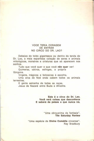 VOC~ TERIA CORAGEM
DE ENTRAR
NO CIRCO DO DR. LAO?
Debaixo do toldo gigantesco ou dentro da tenda do
Dr. Lao, a mais espantosa coleção de seres e animais
mitológicos,
monstros e criaturas que só aparecem nos
sonhos.
Tudo que você quer e que você não quer ver!
Quimeras,
sátiros,
esfinges,
a própria
Górqona.
Virgens, mágicos e feiticeiras
à escolha.
Uma arca de Noé onde cabem todos os animais
terrestres.
E gente estranha de todas as raças.
Jesus de Nazaré entre Buda e Afrodite.

Este é o circo do Dr: Lao.
Você verá coisas que desconhece
E saberá de países a que nunca irá.

"Uma

"Uma

espécie

obra-prima
da fantasia".
The Saturday Review

de Divina Comédia circense".
Ray Bradbury

 