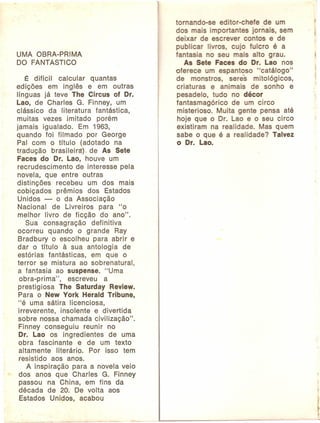 UMA OBRA-PRIMA
DO FANTÁSTICO
É difícil
calcular
quantas
edições em inglês e em outras
línguas já teve lhe Circus of Dr.
Lao, de Charles G. Finney, um
clássico da literatura fantástica,
muitas vezes imitado porém
jamais igualado.
Em 1963,
quando foi filmado por George
Pai com o título (adotado na
tradução
brasileira). de As Sete
Faces do Dr. Lao, houve um
recrudescimento
de interesse pela
novela, que entre outras
distinções
recebeu um dos mais
cobiçados
prêmios dos Estados
Unidos o da Associação
Nacional
de Livreiros
para "o
melhor livro de ficção do ano".
Sua consagração
definitiva
ocorreu quando o grande Ray
Bradbury o escolheu para abrir e
dar o título à sua antologia
de
estórias fantásticas,
em que o
terror se mistura ao sobrenatural,
a fantasia ao suspense. "Uma
obra-prima",
escreveu
a
prestigiosa
lhe Saturday Review.
Para o New York Herald Tribune,
"é uma sátira licenciosa,
irreverente,
insolente e divertida
sobre nossa chamada civilização".
Finney conseguiu
reunir no
Dr. Lao os ingredientes
de uma
obra fascinante
e de um texto
altamente
literário.
Por isso tem
resistido aos anos.
A inspiração para a novela veio
dos anos que Charles G. Finney
passou na China, em fins da
década de 20. De volta aos
Estados Unidos, acabou

tornando-se
editor-chefe
de um
dos mais importantes jornais, sem
deixar de escrever contos e de
publicar livros, cujo fulcro é a
fantasia no seu mais alto grau.
As Sete Faces do Dr. Lao nos
oferece um espantoso "catálogo"
de monstros,
seres mitológicos,
criaturas
e animais de sonho e
pesadelo, tudo no décor
fantasmagórico
de um circo
misterioso. Muita gente pensa até
hoje que o Dr. Lao e o seu circo
existiram na realidade. Mas quem
sabe o que é a realidade? Talvez
o Dr. Lao.

 