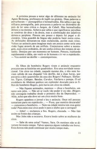 A próxima pessoa a notar algo de diferente no anúncio foi
Agnes Birdsong, professora de inglês no ginásio. Duas palavras a
perturbaram - pornográfico e hermafrodita. Ela sabia o que significava pornografia, pois procurara a palavra no dicionário depois de ler uma crítica a Jurgen, de Cabell. Mas hermafrodita
deixou-a na mesma. Achava que sabia o que significava; percebeu
as sombras do deus e da deusa, mas a combinação dos adjetivos
deixou-a perplexa. Pensou um pouco e depois foi pegar o dicionário. Uma guardiã da língua não poderia fazer outra coisa.
As definições deixaram-na mais esclarecida, porém mais triste.
Voltou ao anúncio para imaginar mais um pouco como seria uma
visão fugaz através de um orifício. Conjecturou sobre a montagem, num circo ordinário, de um sonho erótico dos tempos de antanho. Desejou por um momento ser homem. Pensou, rejeitando
rapidamente a idéia, em vestir-se de homem e ir ver o espetáculo.
- Vou assistir ao desfile - contemporizou.

Os filhos do bombeiro Rogers viram o anúncio enquanto
procuravam as histórias em quadrinhos. Era uma novidade sensacional. Um circo na cidade, naquele mesmo dia, e eles nem haviam sabido de sua chegada! Um desfile, daí a duas horas, que
passaria a dois quarteirões da casa dos Rogers! Palhaços. Elefantes. Tigres. Calíopes. Bandas. Cavalos. Fanfarra e pompa. O sol
escaldante de Abalone ganhou um esplendor dourado para os filhos do bombeiro Rogers, pois havia um circo na cidade.
- Não fiquem animados, meninos - disse o bombeiro, um
tanto sem jeito. - Não sei se vocês vão poder ir ou não. (Rogers
não conseguia trabalho desde o primeiro dia da Depressão). Aliás, acho que não deve ser um circo muito bom.
Rogers apanhou o jornal e leu o anúncio. Onze mil pessoas
tomariam parte no espetáculo ... - Puxa, que mentira descarada!
- comentou o bombeiro. - Nem na cidade inteira tem essa gente
toda! Para mim esse circo pode ir para o diabo que o carregue!
- John! - exclamou a Sra. Rogers, chocada. - Não fale
assim na frente das crianças.
Mas John não a escutava. Estava lendo sobre as mulheres do
circo.
- Sabe de. uma coisa? Vamos, Sara. Os meninos não se divertem há muito tempo. Talvez apareça algum trabalho em breve.
Essa dureza não pode continuar por muito tempo mais.
11

 