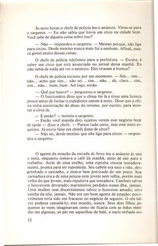 Às nove horas o chefe de polícia leu o anúncio. Virou-se para
o sargento. - Eu não sabia que havia um circo na cidade hoje.
Você sabe de alguma coisa sobre isso?
- Não - respondeu o sargento. - Mesmo porque, não ligo
para circos. Desde menino nunca mais fui a nenhum. Afinal, nunca gostei muito dessas coisas.
O chefe de polícia telefonou para a prefeitura. - Escuta, é
sobre um circo que está anunciado no jornal dessa manhã. Eu
não sabia de nada até ver o anúncio. Eles tiraram a licença?
não
sim

O chefe de polícia escutou por um momento. - Sim
acho que sim ... não sei ... sim ... não ... ah, claro
não ... hum , hum. Até logo, então.

sim ...
sim,

- Quê que houve? - perguntou o sargento.
- O funcionário disse que o china foi lá e tirou uma licença
pouco antes de fechar o expediente ontem à noite. Disse que o china tinha autorização do dono do terreno, por escrito, para montar o circo lá.
- E então? - insistiu o sargento.
- Então você manda dois sujeitos verem esse negócio hoje
de tarde - disse o chefe. - Parece tudo certo, mas está meio esquisito. Já ouviu falar em chinês dono de circo?
- Não sei, desde menino que não ligo para circos - respondeu o sargento.

O agente da estação da estrada de ferro leu o anúncio às sete
e meia, enquanto tomava o café da manhã, antes de sair para o
trabalho. Atrás de uma orelha, uma espinha crescia tentadoramente, pronta para ser espremida. Seu cabelo era seco e ralo, desgrenhado e castanho, e estava bem precisado de um pente. Sua
carnadura era a de uma pessoa nem jovem nem velha, porém mais
velha do que jovem, mais repulsiva que tentadora. Canibais talvez
o houvessem devorado; marinheiros perdidos numa ilha, jamais.
Uma mulher sem discernimento talvez o houvesse amado; uma
rainha da tela, jamais. Não era um bom agente de estação; possivelmente teria sido um fracasso no negócio de seguros. O céu talvez pudesse consolá-lo; este mundo, nunca. Seus dois filhos pequenos às vezes imaginavam como ele ficaria com as mãos metidas em algemas, os pés em sapatilhas de balé, o nariz enfiado nu12

 