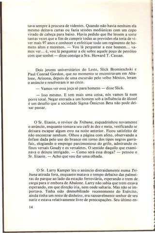 tava sempre à procura de videntes. Quando não havia nenhum ela
mesmo deitava cartas ou fazia sessões medi únicas com um copo
virado de cabeça para baixo. Havia pedido que lhe lessem a sorte
tantas vezes que a fim de cumprir todas as previsões ela teria de viver mais 97 anos e conhecer e enfeitiçar todo um regimento de homens altos e morenos. - Vou lá perguntar a esse homem ... vamos ver. .. é, vou lá perguntar a ele sobre aquele poço de petróleo
com que sonhei - disse consigo a Sra. Howard T. Cassan.

Dois jovens universitários do Leste, Slick Bromiezchski e
Paul Conrad Gordon, que no momento se encontravam em Abalone, Arizona, depois de uma excursão pelo velho México, leram
o anúncio e resolveram ir ao circo.
- Vamos ver essa joça só para homens - disse Slick.
- Isso mesmo. E tem mais uma coisa, nós vamos lá num
porre total. Negar entrada a um homem sob a influência do álcool
é um desafio que a sociedade Sigma Ômicron Beta não pode deixar passar.

o Sr. Etaoin, o revisor da Tribuna, esquadrinhou novamente
o anúncio, enquanto tomava seu café às dez e meia, verificando se
deixara escapar algum erro na noite anterior. Ficou satisfeito de
não encontrar nenhum. Olhou a página com afeto, observando a
ênfase dada pelo uso do branco em torno dos tipos negros garrafais, elogiando o emprego parcimonioso do grifo, admirando os
finos versais Goudy e os versaletes. O sentido daquilo que examinava o deixou intrigado. - Como será essa droga? - pensou o
Sr. Etaoin. - Acho que vou dar uma olhada.
O Sr. Larry Kamper leu o anúncio distraidamente numa Tribuna atirada fora, enquanto matava o tempo debaixo das palmeiras do parque ao lado da estação ferroviária, esperando o trem de
carga para ir embora de Abalone. Larry não sabia que trem estava
esperando, em que direção iria, nem onde saltaria. Mas não se importava. Tinha sido desmobilizado recentemente do Exército,
ainda tinha um resto de dinheiro, era razoavelmente senhor de seu
nariz e estava relativamente livre de preocupações. Seu último en14

 
