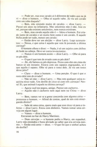 - Pode ser, mas esse cavalo aí é diferente de todos que eu já
vi - disse o homem. - Olha só aquele rabo. Já viu um cavalo
com um rabo daquele?
- Bem, não entendo muito de cavalos - disse Larry. Passei seis anos na infantaria. Mas unicórnio não é não. Isso eu
sei, porque não existem unicórnios, nem nunca existiram.
- Bem, mas cavalo aquilo não é - falou o homem. Fui criado junto de cavalos e sei muito bem como é um cavalo. E aquele
bicho pode ser tudo, menos um cavalo.
- Então deve ser um aleijão - disse Larry. Logo acrescentou: - Nossa, e que coisa é aquela que vem lá puxando a última
carroça?
O homem olhou e disse: - Nada, é só um sujeito com chifres
de bode na cabeça. Deve ser outra invencionice.
- Nunca vi um homem assim - disse Larry. - Olhe só para
os pés dele.
- O que é que tem de errado com os pés dele?
- Ah, ele baixou os pés depressa. Ficou com eles em cima do
banco só um instante. Estava com uns sapatos engraçados, se é
que aquilo é sapato. Olhe só para o rosto dele. Já viu um rosto
desse jeito?
- Claro - disse o homem. - Uma porção. O que é que o
rosto dele tem de errado?
- Não sei não - disse Larry. - Mas tem qualquer coisa esquisita nisso tudo. Um desfile de circo só com três carroças! Nossa! Ei , que animal é aquele na última carroça?
- Agora você me pegou, amigo. Parece um cachorro.
- Aquilo não é cachorro nem aqui nem na China - disse
Larry.
- Bem, vamos ver se a gente concorda com alguma coisa protestou o homem. - Afinal de contas, qual de nós está enxergando direito?
- Sabe de uma coisa, quero mais que esse circo vá para o inferno - disse Larry. Estou com dinheiro. Vamos tomar uma cerveja em algum lugar.
- Vamos - disse o homem.
Entraram no bar de Harry Martinez.
- Duas cervejas - o homem pediu a Harry, em espanhol.
Larry não entendeu e ficou aliviado ao saber que era cerveja mesmo. - Então está certo - disse. - O que foi que o senhor achou
do desfile?
16

 