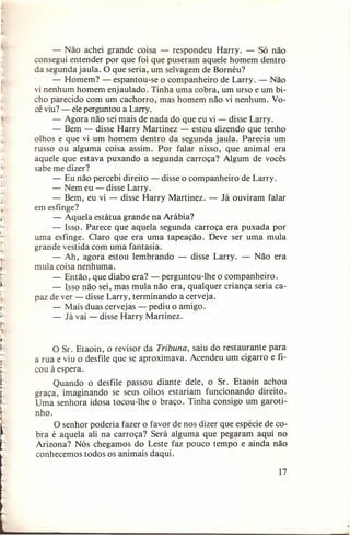- Não achei grande coisa - respondeu Harry. - Só não
consegui entender por que foi que puseram aquele homem dentro
da segunda jaula. O que seria, um selvagem de Bornéu?
- Homem? - espantou-se o companheiro de Larry. - Não
vi nenhum homem enjaulado. Tinha uma cobra, um urso e um bicho parecido com um cachorro, mas homem não vi nenhum. Você viu? - ele perguntou a Larry,
- Agora não sei mais de nada do que eu vi - disse Larry.
- Bem - disse Harry Martinez - estou dizendo que tenho
olhos e que vi um homem dentro da segunda jaula. Parecia um
russo ou alguma coisa assim. Por falar nisso, que animal era
aquele que estava puxando a segunda carroça? Algum de vocês
sabe me dizer?
- Eu não percebi direito - disse o companheiro de Larry.
- Nem eu - disse Larry.
- Bem, eu vi - disse Harry Martinez. - Já ouviram falar
em esfinge?
- Aquela estátua grande na Arábia?
- Isso. Parece que aquela segunda carroça era puxada por
uma esfinge. Claro que era uma tapeação. Deve ser uma mula
grande vestida com uma fantasia.
- Ah, agora estou lembrando - disse Larry. - Não era
mula coisa nenhuma.
- Então, que diabo era? - perguntou-lhe o companheiro.
- Isso não sei, mas mula não era, qualquer criança seria capaz de ver - disse Larry, terminando a cerveja.
- Mais duas cervejas - pediu o amigo.
- Já vai - disse Harry Martinez.

O Sr. Etaoin, o revisor da Tribuna, saiu do restaurante para
a rua e viu o desfile que se aproximava. Acendeu um cigarro e ficou à espera.
Quando o desfile passou diante dele, o Sr. Etaoin achou
graça, imaginando se seus oihos estariam funcionando direito.
Uma senhora idosa tocou-lhe o braço. Tinha consigo um garotinho.
O senhor poderia fazer o favor de nos dizer que espécie de cobra é aquela ali na carroça? Será alguma que pegaram aqui no
Arizona? Nós chegamos do Leste faz pouco tempo e ainda não
conhecemos todos os animais daqui.
17

 