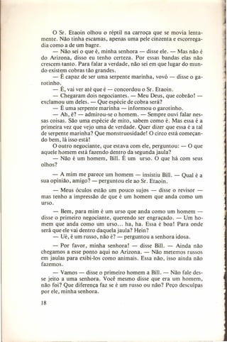 o Sr. Etaoin olhou o réptil na carroça que se movia lentamente. Não tinha escamas, apenas uma pele cinzenta e escorregadia como a de um bagre.
- Não sei o que é, minha senhora - disse ele. - Mas não é
do Arizona, disso eu tenho certeza. Por essas bandas elas não
crescem tanto. Para falar a verdade, não sei em que lugar do mundo existem cobras tão grandes.
- É capaz de ser uma serpente marinha, vovó - disse o garotinho.
- É, vai ver até que é - concordou o Sr. Etaoin.
- Chegaram dois negociantes. - Meu Deus, que cobrão! exclamou um deles. - Que espécie de cobra será?
- É uma serpente marinha - informou o garotinho.
- Ah, é? - admirou-se o homem. - Sempre ouvi falar nessas coisas. São uma espécie de mito, sabem como é. Mas essa é a
primeira vez que vejo uma de verdade. Quer dizer que essa é a tal
de serpente marinha? Que monstruosidade! O circo está começando bem, lá issoestá! .
O outro negociante, que estava com ele, perguntou: - O que
aquele homem está fazendo dentro da segunda jaula?
- Não é um homem, Bill. É um urso. O que há com seus
olhos?
- A mim me parece um homem - insistiu Bill. - Qual é a
sua opinião, amigo? - perguntou ele ao Sr. Etaoin.
- Meus óculos estão um pouco sujos - disse o revisor mas tenho a impressão de que é um homem que anda como um
urso.
- Bem, para mim é um urso que anda como um homem disse o primeiro negociante, querendo ser engraçado. - Um homem que anda como um urso ... ha, ha. Essa é boa! Para onde
será que ele vai dentro daquela jaula? Hein?
- Ué, é um russo, não é? - perguntou a senhora idosa,
- Por favor, minha senhora! - disse Bill. - Ainda não
chegamos a esse ponto aqui no Arizona. - Não metemos russos
em jaulas para exibi-Ios como animais. Essa não, isso ainda não
fazemos.
- Vamos - disse o primeiro homem a Bill. - Não fale desse jeito a uma senhora. Você mesmo disse que era um homem,
não foi? Que diferença faz se é um russo ou não? Peço desculpas
por ele, minha senhora.
18

 