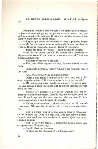 -

Nós também ficamos na dúvida - disse Frank, desligan-

do.

o inspetor sanitário número dois viu o desfile ao se debruçar
na janela de seu cupê para gritar para o inspetor número um, que
vinha em sua direção pela rua. O primeiro inspetor entrou no automóvel e assistiram ao desfilejuntos.
- Rapaz, que cobra descomunal - disse o primeiro inspetor. - Me faz lembrar aquela cascavel-de-chifre que matei na estrada de Beeswax em meados do ano. Tinha 16chocalhos.
- Então ela devia ter 16 anos - disse o segundo inspetor.
- Ah, é assim que se conta, é? Eu sempre achei que devia ser
alguma coisa assim. O que você acha daquele urso ali? Será um
cinzento de Sonora?
- Não estou vendo urso nenhum.
- Ora, bem ali na segunda carroça, do tamanho de um elefante.
- Ainda não acordou, rapaz? Aquilo é um homem. Parece
um russo.
- Ah, é? Quem será? Um comunista preso?
- Quem é não tenho a mínima idéia, mas urso não é. Ei,
olha lá aquele cachorro! Já viu um cachorro verde em sua vida?
- Há muita coisa nessa parada que nunca vi em minha vida.
Por que cargas d'água você acha que aquilo na segunda carroça
não é um urso?
- Porque já vi homens e já vi ursos. Quando vejo um homem eu sei que é um homem. Quando vejo um urso, sei que é um
urso. E aquilo que vai ali é um homem e não um urso. E estou
cansando de discutir uma besteira tão grande.
- Calma, calma - disse o primeiro inspetor. - Não se exalte com isso. Não vou discutir com você. E o que pensa do cachorro?
- Bem, é o maior que já vi, mas nunca botei os olhos num
cachorro dessa cor. Olhe só o pêlo dele. Que pêlo áspero ele tem!
Deus do céu, os dentes dele também são verdes. Que raça de cachorro é aquela?
- Bem, aí você me pegou ... Jumentinho bonito aquele que
está puxando a última carroça.
- Aquilo não é um jumento.
- Se não é um burro, o que é? Um hipopótamo?
22

 
