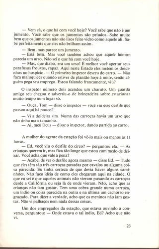 - Vem cá, o que há
jumento. Você sabe que
bem que os jumentos não
be perfeitamente que eles

com você hoje? Você sabe que não é um
os jumentos são peludos. Sabe muito
são lisos feito vidro como aquele ali. Sanão brilham assim.

- Bem, mas parece um jumento.
- Está bem. Mas você também achou que aquele homem
parecia um urso. Não sei o que há com você hoje.
- Mas, que diabo, era um urso! É melhor você apertar seus
parafusos frouxos, rapaz. Aqui neste Estado eles metem os doidinhos no hospício. - O primeiro inspetor desceu do carro. - Não
faça maluquices quando estiver de plantão hoje à noite, senão alguém pega seu emprego. Estou falando francamente, viu?
O inspetor número dois acendeu um charuto. Um guarda
amigo seu chegou e advertiu-o de brincadeira sobre estacionar
muito tempo num lugar só.
- Ouça, Tom - disse o inspetor passou aqui há pouco?

você viu esse desfile que

- Vi a doideira sim. Numa das carroças havia um urso que
não tinha mais tamanho.
- Ai, meu Deus - disse o inspetor, dando partida ao carro.
A mulher do agente da estação foi vê-lo mais ou menos às 11
horas.
- Ed, você viu o desfile do circo? - perguntou ela. - As
crianças querem ir, mas fica tão longe que estou com medo de deixar. Você acha que vale a pena?
- Acabei de ver o desfile agora mesmo - disse Ed. - Tudo
que eles têm são três carroças puxadas por cavalos ou alguma coisa parecida. Eu tinha certeza de que devia haver alguns caminhões. Não faço idéia de como eles chegaram aqui na cidade. O
que eu sei é que aqueles animais não vieram puxando as carroças
desde a Califórnia ou seja lá de onde vieram. Não, acho que as
crianças não iam gostar. Tem uma cobra grande numa carroça,
um índio ou coisa parecida na outra e na última um cachorro engraçado. Para dizer a verdade, acho que os meninos não iam gostar. Não vi palhaços nem nada dessas coisas.
Um dos empregados da estação, que estava ouvindo a conversa, perguntou: - Onde estava o tal índio, Ed? Acho que não
vi.
23

 