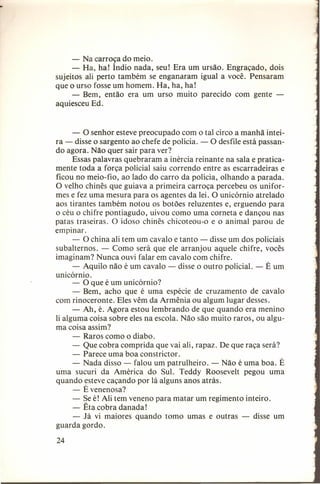 - Na carroça do meio.
- Ha, ha! Índio nada, seu! Era um ursão. Engraçado, dois
sujeitos ali perto também se enganaram igual a você. Pensaram
que o urso fosse um homem. Ha, ha, ha!
- Bem, então era um urso muito parecido com gente aquiesceu Ed.

- O senhor esteve preocupado com o tal circo a manhã inteira - disse o sargento ao chefe de polícia. - O desfile está passando agora. Não quer sair para ver?
Essas palavras quebraram a inércia reinante na sala e praticamente toda a força policial saiu correndo entre as escarradeiras e
ficou no meio-fio, ao lado do carro da polícia, olhando a parada.
O velho chinês que guiava a primeira carroça percebeu os uniformes e fez uma mesura para os agentes da lei. O unicórnio atrelado
aos tirantes também notou os botões reluzentes e, erguendo para
o céu o chifre pontiagudo, uivou como uma corneta e dançou nas
patas traseiras. O idoso chinês chicoteou-o e o animal parou de
empinar.
- O china ali tem um cavalo e tanto - disse um dos policiais
subalternos. - Como será que ele arranjou aquele chifre, vocês
imaginam? Nunca ouvi falar em cavalo com chifre.
- Aquilo não é um cavalo - disse o outro policial. - É um
unicórnio.
- O que é um unicórnio?
- Bem, acho que é uma espécie de cruzamento de cavalo
com rinoceronte. Eles vêm da Armênia ou algum lugar desses.
- Ah, é. Agora estou lembrando de que quando era menino
li alguma coisa sobre eles na escola. Não são muito raros, ou alguma coisa assim?
- Raros como o diabo.
- Que cobra comprida que vai ali, rapaz. De que raça será?
- Parece uma boa constrictor.
- Nada disso - falou um patrulheiro. - Não é uma boa. É
uma sucuri da América do Sul. Teddy Roosevelt pegou uma
quando esteve caçando por lá alguns anos atrás.
- É venenosa?
- Se é! Ali tem veneno para matar um regimento inteiro.
- Êta cobra danada!
- Já vi maiores quando tomo umas e outras - disse um
guarda gordo.
24

 