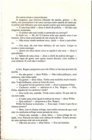 Os outros riram e concordaram.
O sargento, que estivera olhando da janela, gritou: - Ei,
chefe, nós precisamos é de uma carroça como aquela do meio para enfiar nele bêbados que nem aquele sujeito que está enjaulado.
- É uma boa idéia - disse o chefe de polícia. - Só não vejo
ninguém enjaulado.
- O senhor não está vendo o camarada na carroça?
O chefe riu. - Hi, hi! O Careca acha que aquele urso é um
homem. Deve estar precisando de um exame de vista.
- Não estou vendo nenhum urso, chefe - disse o patrulheiro.
- Ora essa, ele está bem debaixo de seu nariz. Limpe os
óculos e tente enxergar.
- Quero ser mico desse circo se aquilo é um urso - disse o
patrulheiro.
- Sabem de uma coisa - disse o chefe de polícia devagar há dois tipos de gente com quem nunca discuto: com mulher e
com imbecil. E você não é mulher!

,

.
r

~

A Sra. Rogers perguntou aos três filhos se haviam gostado do
desfile.
- Eu não gostei - disse Willie. - Não tinha palhaços, nem
elefantes, não tinha nada.
- Eu gostei - disse Alice. Tinha uma mulinha muito bonitinha. Toda brilhante, como se fosse de ouro.
- Eu gostei foi do cachorro verde - disse a pequena Edna.
- Cachorro verde? - admirou-se a Sra. Rogers. - Ora,
Edna, alguém já viu cachorro verde?
- Era verde sim, mamãe. Verde como capim. Só que não latia nem nada.
- E tinha uma coisa igual à estátua da mesa - disse Willie.
- Que estátua? - perguntou a Sra. Rogers.
Willie foi buscar a estatueta. - Essa aqui. Como é que ela se
chama mesmo?
- Bem, isso se chama esfinge, mas tenho certeza de que você
não viu nenhuma esfinge numa parada de circo.
- Vimos sim, mamãe - disse Alice. - Uma esfinge de verdade, viva. Parecia um leão com cabeça de mulher; Estava puxando uma carroça com um urso grande.
- Não era um urso - disse Edna. - Era um homem.
25

 