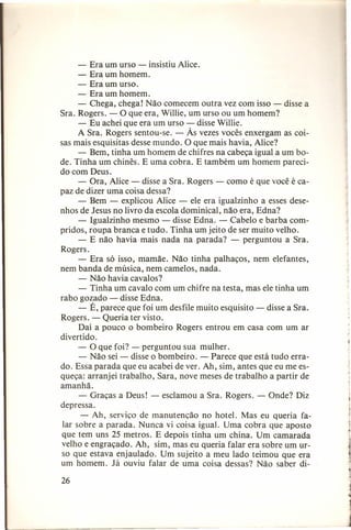 - Era um urso - insistiu Alice.
- Era um homem.
- Era um urso.
- Era um homem.
- Chega, chega! Não comecem outra vez com isso - disse a
Sra. Rogers. - O que era, Willie, um urso ou um homem?
- Eu achei que era um urso - disse Willie.
A Sra. Rogers sentou-se. - Às vezes vocês enxergam as coisas mais esquisitas desse mundo. O que mais havia, Alice?
- Bem, tinha um homem de chifres na cabeça igual a um bode. Tinha um chinês. E uma cobra. E também um homem parecido com Deus.
- Ora, Alice - disse a Sra. Rogers - como é que você é capaz de dizer uma coisa dessa?
- Bem - explicou Alice - ele era igualzinho a esses desenhos de Jesus no livro da escola dominical, não era, Edna?
- Igualzinho mesmo - disse Edna. - Cabelo e barba compridos, roupa branca e tudo. Tinha um jeito de ser muito velho.
- E não havia mais nada na parada? - perguntou a Sra.
Rogers.
- Era só isso, mamãe. Não tinha palhaços, nem elefantes,
nem banda de música, nem camelos, nada.
- Não havia cavalos?
- Tinha um cavalo com um chifre na testa, mas ele tinha um
rabo gozado - disse Edna.
- É, parece que foi um desfile muito esquisito - disse a Sra.
Rogers. - Queria ter visto.
Daí a pouco o bombeiro Rogers entrou em casa com um ar
divertido.
- O que foi? - perguntou sua mulher.
- Não sei - disse o bombeiro. - Parece que está tudo errado. Essa parada que eu acabei de ver. Ah, sim, antes que eu me esqueça: arranjei trabalho, Sara, nove meses de trabalho a partir de
amanhã.
- Graças a Deus! - esclamou a Sra. Rogers. - Onde? Diz
depressa.
- Ah, serviço de manutenção no hotel. Mas eu queria falar sobre a parada. Nunca vi coisa igual. Uma cobra que aposto
que tem uns 25 metros. E depois tinha um china. Um camarada
velho e engraçado. Ah, sim, mas eu queria falar era sobre um urso que estava enjaulado. Um sujeito a meu lado teimou que era
um homem. Já ouviu falar de uma coisa dessas? Não saber di26

 