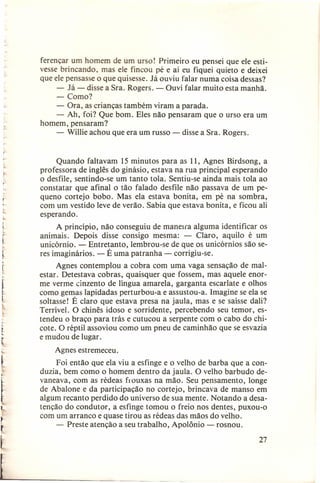 ferençar um homem de um urso! Primeiro eu pensei que ele estivesse brincando, mas ele fincou pé e aí eu fiquei quieto e deixei
que ele pensasse o que quisesse. Já ouviu falar numa coisa dessas?
- Já - disse a Sra. Rogers. - Ouvi falar muito esta manhã.
- Como?
- Ora, as crianças também viram a parada.
- Ah, foi? Que bom. Eles não pensaram que o urso era um
homem, pensaram?
- Willie achou que era um russo - disse a Sra. Rogers.

,-

r

t

r•

r

l
,

t

.

I
~

Quando faltavam 15 minutos para as 11, Agnes Birdsong, a
professora de inglês do ginásio, estava na rua principal esperando
o desfile, sentindo-se um tanto tola. Sentiu-se ainda mais tola ao
constatar que afinal o tão falado desfile não passava de um pequeno cortejo bobo. Mas ela estava bonita, em pé na sombra,
com um vestido leve de verão. Sabia que estava bonita, e ficou ali
esperando.
A princípio, não conseguiu de maneira alguma identificar os
animais. Depois disse consigo mesma: - Claro, aquilo é um
unicórnio. - Entretanto, lembrou-se de que os unicórnios são seres imaginários. - É uma patranha - corrigiu-se.
Agnes contemplou a cobra com uma vaga sensação de malestar. Detestava cobras, quaisquer que fossem, mas aquele enorme verme cinzento de língua amarela, garganta escarlate e olhos
como gemas lapidadas perturbou-a e assustou-a. Imagine se ela se
soltasse! É claro que estava presa na jaula, mas e se saísse dali?
Terrível. O chinês idoso e sorridente, percebendo seu temor, estendeu o braço para trás e cutucou a serpente com o cabo do chicote. O réptil assoviou como um pneu de caminhão que se esvazia
e mudou de lugar.
Agnes estremeceu.
Foi então que ela viu a esfinge e o velho de barba que a conduzia, bem como o homem dentro da jaula. O velho barbudo devaneava, com as rédeas frouxas na mão. Seu pensamento, longe
de Abalone e da participação no cortejo, brincava de manso em
algum recanto perdido do universo de sua mente. Notando a desatenção do condutor, a esfinge tomou o freio nos dentes, puxou-o
com um arranco e quase tirou as rédeas das mãos do velho.
- Preste atenção a seu trabalho, Apolônio - rosnou.

'-

t

[--

27

 