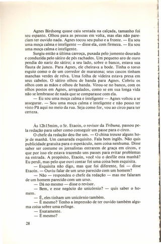1
Agnes Birdsong quase caiu sentada na calçada, tamanho foi
seu espanto. Olhou para as pessoas em volta, mas elas não pareciam ter ouvido nada. Agnes tocou seu pulso e a fronte. - Eu sou
uma moça calma e inteligente - disse ela, com firmeza. - Eu sou
uma moça calma e inteligente.
Surgiu então a última carroça, puxada pelo jumento dourado
e conduzi da pelo sátiro de pés rachados. Um pequeno aro de ouro
pendia do nariz do sátiro; a seu lado, sobre o banco, estava sua
flauta de junco. Para Agnes, ele cheirava a bode. Tinha o torso
esguio como o de um corredor de maratona; seus cascos tinham
manchas verdes de relva. Uma folha de videira estava presa em
seus cabelos. O sátiro olhou de banda para Agnes. Cobriu os
olhos com as mãos e olhou de banda. Virou-se no banco, com os
olhos postos em Agnes, arregalados, como se em sua longa vida
não se lembrasse de nada que se comparasse com ela.
- Eu sou uma moça calma e inteligente - Agnes voltou a se
assegurar. - Sou uma moça calma e inteligente e não posso ter
visto Pã aqui no meio da rua. Seja como for, vou ao circo para ter
certeza.
Às 12h15mim, o Sr. Etaoin, o revisor da Tribuna, passou pela redação para saber como conseguir um passe para o circo.
O chefe da redação deu-lhe um. - O china trouxe alguns hoje de manhã. Um camarada esquisito. Fala bem inglês. Não quis
publicidade gratuita para o espetáculo, nem coisa nenhuma. Disse
saber ser costume os jornalistas entrarem de graça em circos, e
que por isso ele estava trazendo uns passes para evitar problemas
na entrada. A propósito, Etaoin, você viu o desfile esta manhã?
Eu perdi, mas pelo que ouvi contar foi uma coisa bem esquisita.
- Esquisita não digo, mas que foi diferente, foi - disse
Etaoin. - Ouviu falar de um urso parecido com um homem?
- Não - respondeu o chefe da redação - mas me falaram
de um homem parecido com um urso.
- Dá no mesmo ~ disse o revisor.
- Bem, e esse negócio do unicórnio? - quis saber o homem.
- É, eles tinham um unicórnio também.
- É mesmo? Tenho a impressão de ter ouvido também alguma coisa sobre uma esfinge.
- Exatamente.
- É mesmo?
28

 