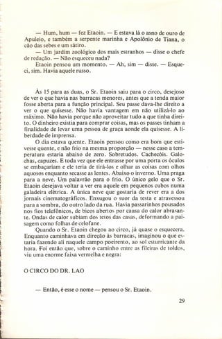 ..

tt

- Hum, hum - fez Etaoin. - E estava lá o asno de ouro de
Apuleio, e também a serpente marinha e Apolônio de Tiana, o
cão das sebes e um sátiro.
- Um jardim zoológico dos mais estranhos - disse o chefe
de redação. - Não esqueceu nada?
Etaoin pensou um momento. - Ah, sim - disse. - Esqueci, sim. Havia aquele russo.

Às 15 para as duas, o Sr. Etaoin saiu para o circo, desejoso
de ver o que havia nas barracas menores, antes que a tenda maior
fosse aberta para a função principal. Seu passe dava-lhe direito a
ver o que quisesse. Não havia vantagem em não utilizá-Io ao
máximo. Não havia porque não aproveitar tudo a que tinha direito. O dinheiro existia para comprar coisas, mas os passes tinham a
finalidade de levar uma pessoa de graça aonde ela quisesse. A liberdade de imprensa.
O dia estava quente. Etaoin pensou como era bom que estivesse quente, e não frio na mesma proporção - nesse caso a temperatura estaria abaixo de zero. Sobretudos. Cachecóis. Galochas, capuzes. E toda vez que ele entrasse por uma porta os óculos
se embaçariam e ele teria de tirá-I os e olhar as coisas com olhos
aquosos enquanto secasse as lentes. Abaixo o inverno. Uma praga
para a neve. Um palavrão para o frio. O único gelo que o Sr.
Etaoin desejava voltar a ver era aquele em pequenos cubos numa
galadeira elétrica. A única neve que gostaria de rever era a dos
jornais cinematográficos. Enxugou o suor da testa e atravessou
para a sombra, do outro lado da rua. Havia passarinhos pousados
nos fios telefônicos, de bicos abertos por causa do calor abrasante. Ondas de calor subiam dos tetos das casas, deformando a paisagem como folhas de celofane.
Quando o Sr. Etaoin chegou ao circo, já quase o esquecera.
Enquanto caminhava em direção às barracas, imaginou o que estaria fazendo ali naquele campo poeirento, ao sol esturricante da
hora. Foi então que, sobre o caminho entre as fileiras de toldos,
viu uma enorme faixa vermelha e negra:
O CIRCO DO DR. LAO
- Então, é esse o nome - pensou o Sr. Etaoin.
29

~

__

 