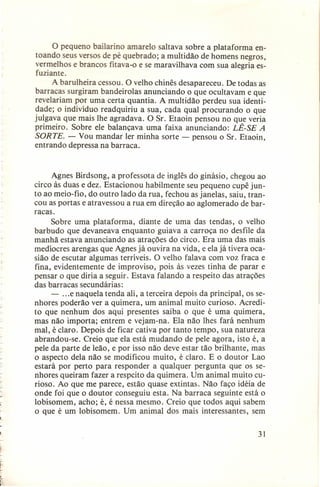 o pequeno bailarino amarelo saltava sobre a plataforma entoando seus versos de pé quebrado; a multidão de homens negros,
vermelhos e brancos fitava-o e se maravilhava com sua alegria esfuziante.
A barulheira cessou. O velho chinês desapareceu. De todas as
barracas surgiram bandeirolas anunciando o que ocultavam e que
revelariam por uma certa quantia. A multidão perdeu sua identidade; o indivíduo readquiriu a sua, cada qual procurando o que
julgava que mais lhe agradava. O Sr. Etaoin pensou no que veria
primeiro. Sobre ele balançava uma faixa anunciando: LÊ-SE A
SORTE. - Vou mandar ler minha sorte - pensou o Sr. Etaoin,
entrando depressa na barraca.
Agnes Birdsong, a professota de inglês do ginásio, chegou ao
circo às duas e dez. Estacionou habilmente seu pequeno cupê junto ao meio-fio, do outro lado da rua, fechou as janelas, saiu, trancou as portas e atravessou a rua em direção ao aglomerado de barracas.
Sobre uma plataforma, diante de uma das tendas, o velho
barbudo que devaneava enquanto guiava a carroça no desfile da
manhã estava anunciando as atrações do circo. Era uma das mais
medíocres arengas que Agnes já ouvira na vida, e ela já tivera ocasião de escutar algumas terríveis. O velho falava com voz fraca e
fina, evidentemente de improviso, pois às vezes tinha de parar e
pensar o que diria a seguir. Estava falando a respeito das atrações
das barracas secundárias:
- ... e naquela tenda ali, a terceira depois da principal, os senhores poderão ver a quimera, um animal muito curioso. Acredito que nenhum dos aqui presentes saiba o que é uma quimera,
mas não importa; entrem e vejam-na. Ela não lhes fará nenhum
mal, é claro. Depois de ficar cativa por tanto tempo, sua natureza
abrandou-se. Creio que ela está mudando de pele agora, isto é, a
pele da parte de leão, e por isso não deve estar tão brilhante, mas
o aspecto dela não se modificou muito, é claro. E o doutor Lao
estará por perto para responder a qualquer pergunta que os senhores queiram fazer a respeito da quimera. Um animal muito curioso. Ao que me parece, estão quase extintas. Não faço idéia de
onde foi que o doutor conseguiu esta. Na barraca seguinte está o
lobisomem, acho; é, é nessa mesmo. Creio que todos aqui sabem
o que é um lobisomem. Um animal dos mais interessantes, sem
31

 