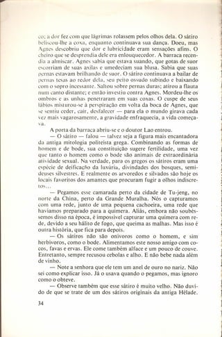 ':0; a dor fez com que lágrimas rolassem pelos olhos dela. O sátiro
beliscou-lhe a coxa, enquanto continuava sua dança. Doeu, mas
Agncs descobriu que dor e lubricidade eram sensações afins. O
cheiro que se desprendia dele era enlouquecedor.
A barraca recendia a almiscar. Agnes sabia que estava suando, que gotas de suor
escorriam de suas axilas e umedeciam sua blusa. Sabia que suas
pernas estavam brilhando de suor. O sátira continuava a bailar de
pernas tesas ao redor dela, seu peito ossudo subindo e baixando
com o sopro incessante. Saltou sobre pernas duras; atirou a flauta
num canto distante; e então investiu contra Agnes. Mordeu-lhe os
ombros e as unhas penetraram em suas coxas. O cuspe de seus
lábios mist urou-se á perspiraçào em volta da boca de Agnes, que
se sentiu ceder, cair, desfalecer - para ela o mundo girava cada
vez mais vagarosamente,
a gravidade enfraquecia, a vida começava.
A porta da barraca abriu-se e o doutor Lao entrou.
- O sátiro - falou - talvez seja a figura mais encantadora
da antiga mitologia politeísta grega. Combinando
as formas de
homem e de bode, sua constituiçào sugere fertilidade, uma vez
que tanto o homem como o bode sào animais de extraordinária
atividade sexual. Na verdade, para os gregos os sátiras eram uma
espécie de deificacão da luxúria, divindades dos bosques, sernideuses silvestres. E realmente os arvoredos e silvados sào hoje os
locais favoritos dos amantes que pracuram fugir a olhos indiscretos ...
- Pegamos esse camarada perto da cidade de Tu-jeng, no
norte da China, perto da Grande Muralha. Nós o capturamos
com uma rede, junto de uma pequena cachoeira, uma rede que
havíamos preparado para a quimera. Aliás, embora nào soubéssemos disso na época, é impossível capturar uma quimera com rede, devido a seu hálito de fogo, que queima as malhas. Mas isso é
outra história, que fica para depois.
- Os sátiros nào sào onívoros como o homem, e sim
herbívoros, como o bode. Alimentamos este nosso amigo com cocos, favas e ervas. Ele come também alface e um pouco de couve.
Entretanto, sempre recusou cebolas e alho. E não bebe nada além
de vinho.
- Note a senhora que ele tem um anel de ouro no nariz. Não
sei como explicar isso. Já o usava quando o pegamos, mas ignoro
como o obteve.
- Observe também que esse sátiro é muito velho. Não duvido de que se trate de um dos sátiras originais da antiga Hélade.
34

~

j

J

j

 