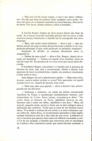 - Mas isso foi há muito tempo, e este é um sátiro velhíssimo. Duvido que hoje ele pudesse fazer qualquer coisa assim. Vamos sair para ver a serpente marinha na outra barraca, bem ao lado desta. Por favor, minha senhora, tenha a bondade ...

A família Rogers chegou ao circo pouco depois das duas da
tarde. As crianças estavam excitadas porque iam ao circo; a mãe
exultava-porque
finalmente o marido havia conseguido um novo
emprego.
- Bem, não tenho muito dinheiro - disse o pai - mas podemos entrar em uma ou duas dessas barracas e depois ir ver o espetáculo principal. O que vocês preferem ver primeiro, meninos?
Incapazes
de decidir, as crianças discutiram
entre si,
zangando-se.
- Sabem de uma coisa? - disse a Sra. Rogers, depois de escutar um momento. - Vamos ver aquele urso, homem, russo ou
seja lá o que for. Eu gostaria de ver essa coisa que causa tanta discussão.
O bombeiro Rogers concordou e a família saiu à procura da
barraca do urso, mas não a encontraram.
Então o doutor Lao
apareceu de novo na plataforma, repetiu seu poema e recomeçou
a falar sobre o circo.
John Rogers foi até a plataforma e pediu: - Diga uma coisa,
doutor, onde o senhor prende os ursos? Nós queremos ver aquele
grande outra vez. Aquele da parada, hoje cedo.
- Mim non sabe usso glande guindo em seu discurso:

disse o doutor

Lao, prosse-

- Senhoras e senhores, na tenda da direita encontrarão
Apolônio de Tiana, o taumaturgo
mundialmente
famoso, contemporâneo de Cristo. Nesse tempo, costumava-se dizer: "SÓcrares deixa os homens na Terra, Apolônio eleva-se ao céu.
Sócrates não é senão um sábio, Apolônio é um deus." Bem, ele
está ali, naquela tenda, pronto a fazer um ou dois milagres para a
edificação dos senhores. Verão que se trata de um homem muito
idoso. Vive desde o começo da era cristã, e os anos começam a pesar sobre ele. Além disso, só recentemente aprendeu a falar inglês;
tenham tolerância com ele e não riam de seus erros. Lembrem-se:
ele é o homem que passou cinco anos em silêncio escutando o conselho de seu coração, o homem que conversou com os astrólogos
da Caldéia e Ihes transmitiu coisas que nunca haviam sonhado, o
36

 