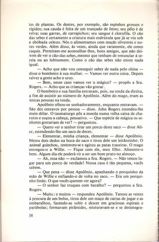 tes de plantas. Os dentes, por exemplo, são espinhos grossos e
rígidos; sua cauda é feita de um trançado de fetos; seu pêlo é de
relva; suas garras, de carrapichos; seu sangue é clorofila. O cão
das sebes é certamente a criatura mais esdrúxula que já se viu sob
a abóbada celeste. Nós o alimentamos com maçãs silvestres e nozes verdes. Além disso, às vezes, ainda que raramente, ele como
caquis. Permitam-me aconselhar-lhes,
bons amigos, que não deixem de ver o cão-das-sebes, mesmo que tenham de renunciar à sereia ou ao lobisomem. Como o cão das sebes não existe nada
igual.
- Acho que não vou conseguir saber de nada pelo china disse o bombeiro à sua mulher. - Vamos ver outra coisa. Depois
talvez a gente ache o urso.
- Bem, nesse caso vamos ver o mágico? - propôs a Sra.
Rogers. - Acho que as crianças vão gostar.
O bombeiro e sua família entraram, pois, na tenda da direita,
a fim de assistir ao número de Apolônio. Além do mago, eram as
únicas pessoas na tenda.
Apolônio olhou-os sonhadoramente,
enquanto entravam. São dez centavos por pessoa - disse. John Rogers estendeu-lhe
meio dólar. O taumaturgo pôs a moeda numa velha caixa de charutos e coçou a cabeça, pensativo. - Que espécie de mágica os senhores gostariam de ver? - perguntou.
- Quero ver o senhor tirar um porco deste saco - disse Alice, estendendo-lhe um saco de doces.
- Elementar, minha criança, elementar - disse Apolônio.
Meteu dois dedos na boca do saco e tirou dele um leitãozinho. O
animal guinchou, contorceu-se e agitou as patas traseiras. O mago
entregou-o a Willie. - Fique com ele, meu filho. Alimente-o
bem. Algum dia ele poderá vir a ser um bom prato no almoço.
- Ah, essa não - exclamou a Sra. Rogers. - Não temos lugar para um porco de verdade! Nossa casa é tão pequena, vocês
sabem.
- Que pena - disse Apolônio, apanhando o porquinho da
mão de Willie e enfiando-o de volta no saco. - Era um porquinho lindo. O que vocês querem ver agora?
- O senhor faz truques com baralho? - perguntou a Sra.
Rogers.
- Muitos e muitos - respondeu Apolônio. Tateou as vestes
à procura de um bolso, tirou dele um maço de cartas de jogar e as
embaralhou,
fazendo-as subir e descer em graciosas espirais e
parábolas; formavam pirâmides, misturavam-se e se desintegra-

38

 