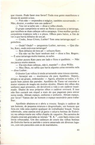 que vissem. Pode fazer esse favor? Toda essa gente manifestou o
desejo de assistir a isso.
- Pois não - respondeu o mágico, também sussurrando. Mas, doutor, o senhor tem um cadáver?
- Vou ver se acho um - disse o velho chinês.
O grupo comprimiu-se entre as flores e assustou a tartaruga,
que recolheu as duas cabeças sob a carapaça. Uma mulher gorda e
corpulenta tropeçou nela e a pisou. Olhou para baixo, a fim de
ver o que havia debaixo de seu pé.
- Credo, Jesus Cristo, Luther! Tem uma tartaruga aqui! guinchou.
- Onde? Onde? - perguntou Luther, nervoso. - Que diabo, Kate, onde está essa tartaruga?
- Bem debaixo de meu pé - soluçou Kate.
- Ela não vai lhe fazer nenhum mal ...:...disse a Sra. Rogers.
- É uma tartaruga muito mansa, eu acho.
Luther puxou Kate para um lado e fitou o quelônio. - Não
me parece muito mansa.
- Ela tem duas cabeças, não é, mamãe? - disse Willie.
- Meu Deus, eu sabia que havia alguma coisa estranha nela
- disse Luther.
O doutor Lao voltou à tenda arrastando uma trouxa enorme.
- Arranjei um - murmurou ele para Apolônio. Depois,
dirigiu-se ao grupo, ordenando: - Agora, afastem-se todos, e fiquem bem juntos das paredes. Apolônio de Tiana vai executar o
maior número de magia em muitos séculos. Diante dos olhos dos
senhores aqui presentes, ele devolverá a vida a um cadáver inanimado. Diante de seus próprios olhos o cadáver reviverá. E isso
não lhes custará um níquel a mais do que pagaram para entrar
nesta tenda. Abram espaço, senhoras e senhores. Abram espaço,
por favor! Vamos dar ao homem o espaço necessário para trabalhar.
Apolônio abaixou-se e abriu a trouxa. Surgiu o cadáver de
um homem, de pequena estatura e desgrenhado, um homem que
fora em vida uma espécie qualquer de trabalhador braçal. Vestia
sobretudo, uma camisa azul já gasta e calçava botinas do Exército; na cabeça trazia um velho chapéu de vaqueiro. Na carneira do
chapéu estavam gravadas as iniciais "R. K.", com lápis-tinta e em
letras rebuscadas. Um dos cadarços de couro das velhas botinas
do Exército havia-se partido e estava amarrado em diversos lugares, com nós parecidos com os de marinheiro.
41

f

l
L

 