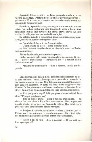 Apolônio deitou o cadáver de lado, puxando seus braços para cima da cabeça. Dobrou-lhe os joelhos e abriu suas pernas ligeiramente. Era como se o homem estivesse dormindo numa posição muito desconfortável.
Feito isso, Apolônio começou a engrolar uma oração em voz
baixa. Seus olhos ganharam uma tonalidade verde e baça; uma
névoa rala fluiu de seus ouvidos. Ele orava, orava, orava. Ao sutil
espírito da vida, enviava sua terrível invocação.
De súbito, quando a expectativa atingira o auge, o morto reviveu, sentou-se, tossiu e esfregou os olhos.
- Que diabo de lugar é esse? - quis saber.
- O senhor está no circo - disse o doutor Lao.
- Bom, vou me mandar daqui - disse o homem. muito o que fazer.

Tenho

Pôs-se de pé e saiu, mancando um pouco.
Luther pegou-o pelo braço, quando ele se aproximou da porta. - Escute, meu senhor - perguntou ele - o senhor estava
realmente morto?
- Mais morto que o diabo parada.

disse o homem, saindo em dis-

Mais ou menos às duas e meia, dois policiais chegaram ao circo para ver como iam as coisas e garantir que nada aconteceria de
nocivo ao interesse público. Um deles era um grandalhão alegre,
com cara de ignorante. O outro era um sujeito magrelo e feio.
Usavam fardas, cinturões, revólveres e emblemas reluzentes de latão. O doutor Lao os avistou de longe e logo se pôs ao lado deles.
- Por que guada aqui? Selá que pleoculando ladlão? Teve
clime? Por que guada no cico?
- Não se exalte, china - disse o policial grandalhão. - Só
viemos dar uma olhada. Pode ficar descansado, china. A gente só
prende alguém se for preciso. Somos da polícia. Que tal deixar a
gente dar uma olhada numa dessas barracas?
- Estejam à vontade, cavalheiros - disse o doutor Lao. Podem ver o que quiserem, e quando quiserem. Darei instruções
aos bilheteiros para que os deixem entrar onde desejarem.
- Assim é que se fala lhor agora por aí?

42

disse o policial. -

O que está me-

 