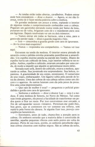 - As tendas estão todas abertas, cavalheiros. Podem entrar
onde bem entenderem - disse o doutor. - Agora, se me dão licença, tenho de ir fazer minha palestra sobre a medusa.
Os guradas andaram um pouco a esmo, espiando o interior
de algumas tendas e cumprimentando
conhecidos com a cabeça.
Pegaram um garotinho entrando numa tenda por baixo da lona,
puxaram-no de volta, brigaram com ele e o mandaram para casa
em lágrimas. Depois resolveram ver um ou dois números.
- Vamos entrar em todas as barracas, uma a uma, para a
gente não perder nada - disse o guarda magrelo e feio.
- Isso - concordou o guarda gordo com cara de ignorante.
- Já viu circo mais esquisito?
- Nunca - respondeu seu companheiro. - Vamos ver isso
aqui.
Entraram na tenda da medusa. O interior estava pintado de
amarelo creme e pálidas estrelas prateadas pontilhavam a amarelidão. Um espelho enorme pendia na parede dos fundos. Diante do
espelho havia um cubículo de lona, cujo interior refletia-se no espelho. Ambos, espelho e cubículo, estavam cercados por uma corda, de modo a impedir que alguém se aproximasse muito deles.
Sentada num sofá, dentro do cubículo, estava a medusa, aparando as unhas. Sua juventude era surpreendente.
Sua beleza, espantosa. A graciosidade de seu corpo, estonteante. O sumarismo
de seus trajes, embaraçador.
Um lagarto subia pela parede de lona da câmara. Uma das cobras de sua cabeça saltou como um chicote e o agarrou. As outras lutaram com ela pela posse da presa.
Era uma coisa impressionante.
- Que raio de mulher é essa? - perguntou o policial grandai hão e gordo com cara de ignorante.
- Senhoras e senhores - disse o doutor Lao - esta é a medusa. É uma medusa de Sonora, no Norte do México. Tal como
suas irmãs górgones, ela possui a faculdade de transformar em pedra quem a fitar no rosto. 'Por isso construímos esse cercado, a
fim de salvaguardar
nossos visitantes. Permitam-me pedir-lhes,
boa gente, que se contentem em ver somente seu reflexo, sem
espiá-Ia pela frente da câmara. Se alguém fizer isso, prevejo conseqüências lamentáveis.
- Entretanto, antes de tudo, chamo-lhes a atenção para as
cobras. Os senhores notarão que a maioria delas é constituída de
tantillas, aquelas pequenas víboras com anéis pretos em volta do
pescoço. Perto de sua nuca, porém, os senhores perceberão algumas cobras cinzentas com malhas negras. São as cobras da noite,
43

 