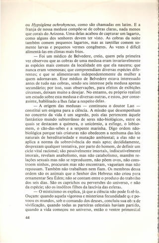 ou Hypsig/ena ochrohyncus, como são chamadas em latim. E a
franja de nossa medusa compõe-se de cobras claras, nada menos
que corais do Arizona. Uma delas acabou de capturar um lagarto,
como alguns dos senhores devem ter visto. As cobras da noite
também comem pequenos lagartos, mas as tantil/as comem somente larvas e pequenos vermes congêneres. Às vezes é difícil
alimentá-Ias em climas mais frios.
- Foi um médico de Belvedere, creio, quem pela primeira
vez observou que as cobras de uma medusa eram invariavelmente
as espécies mais comuns da localidade em que ela nascera; que
nunca eram venenosas; que compreendiam diversas espécies diferentes; e que se alimentavam independentemente da mulher a
quem adornavam. Esse médico de Belvedere estava interessado
antes de tudo nas cobras, sendo seu interesse pela medusa apenas
secundário; por isso, suas observações, para efeitos de exibições
circenses, deixam muito a desejar. No entanto, eu próprio realizei
um estudo sobre esta medusa e diversas outras, e estou, por conseguinte, habilitado a Ihes falar a respeito delas.
- A origem das medusas - continuou o doutor Lao constitui um enigma para a ciência. A missão que desempenham
no concerto da vida é um segredo, pois elas pertencem àquele
fantástico mundo subterrâneo de seres não-biológicos, entre os
quais se destacam a quimera, o unicórnio, a esfinge, o lobisomem, o cão-das-sebes e a serpente marinha. Digo ordem nãobiológica porque tais criaturas não obedecem a nenhuma das leis
naturais de hereditariedade e mutação ambiental; a elas não se
aplica a norma da sobrevivência do mais apto; decididamente,
desprezam qualquer tentativa, por parte do homem, de definir um
ciclo vital racional; são possivelmente imortais, indiscutivelmente
imorais, revelam anabolismo, mas não catabolismo, mantêm relações sexuais mas não se reproduzem, não põem ovos, não constroem ninhos, procuram mas não encontram, vagueiam mas não
repousam. Também não trabalham nem fiam. Os membros dessa
ordem são os animais que o Senhor dos Hebreus não criou para
ornamentar Seu Éden; não se contam entre o produto do trabalho
dos seis dias. São os caprichos ou perversões do universo, e não
da espécie; são os insólitos filhos da lascívia das esferas.
- O misticismo os explica, já que a ciência não pode fazê-Io.
Ouçam: quando aquela vigorosa e misteriosa fecundidade que povoou os mundos, sob o comando dos deuses, concluiu sua obra de
vivificação, quando todas as parteiras celestiais haviam partido,
quando a vida começou no universo, então o ventre primordial
44

 