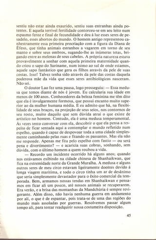 sentiu não estar ainda exaurido, sentiu suas entranhas ainda potentes. E aquela terrível fertilidade contorceu-se em seu leito num
espasmo feroz e final de fecundidade e deu à luz esses seres de pesadelo, esses abortos do mundo. O homem antigo representou canhestramente essa primeira procriação com a figura da Diana de
Éfeso, que tinha animais estranhos a vagarem em torno de seu
manto e sobre seus ombros, sugando-lhe as inúmeras tetas, brigando entre as melenas de seus cabelos. A própria natureza estava
provavelmente a sonhar com aquela primeira maternidade quando criou o sapo do Suriname, num istmo ao sul de onde estamos,
aquele sapo fantástico que gera os filhos através da pele de suas
costas. Isso! Talvez tenha sido através da pele das costas daquela
poderosa mãe da vida que esses seres antibiológicos
nasceram.
Não sei.
O doutor Lao fez uma pausa, logo prosseguiu: - Essa medusa que temos diante de nós é jovem. Eu calcularia sua idade em
menos de 100 anos. Conhecedores da beleza feminina me têm dito
que ela é invulgarmente formosa, que possui encanto muito superior ao da mulher humana média. E eu admito que há, na flexibilidade de seus braços, na projeção de seus seios, nos contornos de
seu rosto, muito daquilo que sem dúvida atrai o que existe de
artístico no homem. Contudo, ela é uma medusa temperamental.
Às vezes tento conversar com ela, descobrir o que ela pensa a respeito de ficar sentada aqui a contemplar o mundo refletido num
espelho, quando é capaz de despovoar toda a uma cidade simplesmente caminhando pelas ruas e fitando os passantes. Mas ela não
me responde. Apenas me fita pelo espelho com fastio - ou será
pena e divertimento?
- e acaricia suas cobras, sonhando, sem
dúvida, com o último homem a quem roubou a vida.
- Recordo um incidente ocorrido há alguns anos; quando
nos estávamos exibindo na cidade chinesa de Shanhaikwan,
que
fica na extremidade norte da Grande Muralha. A medusa e alguns
outros seres de meu circo estavam ligeiramente doentes devido à
longa viagem marítima, e todo o circo tinha um ar de desânimo
que seria simplesmente devastador para o êxito comercial da temporada. Bem, armamos nossas tendas em Shanhaikwan e pensamos em ficar ali um pouco, até nossos animais se recuperarem.
Era verão, e a brisa das montanhas da Mandchúria é sempre revigorante. Além disso, não havia nenhuma guerra em andamento
por ali, o que é de espantar, pois trata-se de uma das regiões do
mundo mais assoladas por guerras. Resolvemos passar algum
tempo ali, para tentar readquirir nossa costumeira disposição.
45

 