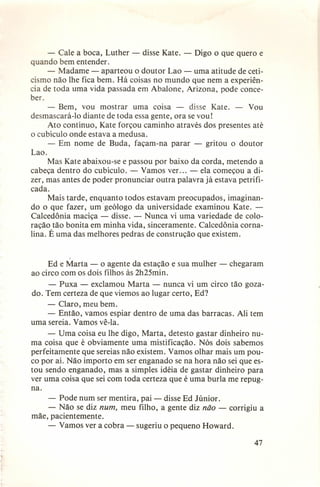 - Cale a boca, Luther - disse Kate. - Digo o que quero e
quando bem entender.
- Madame - aparteou o doutor Lao - uma atitude de ceticismo não lhe fica bem. Há coisas no mundo que nem a experiência de toda uma vida passada em Abalone, Arizona, pode conceber.
- Bem, vou mostrar uma coisa - disse Kate. - Vou
desmascará-I o diante de toda essa gente, ora se vou!
Ato contínuo, Kate forçou caminho através dos presentes até
o cubículo onde estava a medusa.
- Em nome de Buda, façam-na parar - gritou o doutor
Lao.
Mas Kate abaixou-se e passou por baixo da corda, metendo a
cabeça dentro do cubículo. - Vamos ver. .. - ela começou a dizer, mas antes de poder pronunciar outra palavra já estava petri ficada.
Mais tarde, enquanto todos estavam preocupados, imaginando o que fazer, umgeólogo da universidade examinou Kate. Calcedônia maciça - disse. - Nunca vi uma variedade de coloração tão bonita em minha vida, sinceramente. Calcedônia comalina. É uma das melhores pedras de construção que existem.

Ed e Marta - o agente da estação e sua mulher - chegaram
ao circo com os dois filhos às 2h25min.
- Puxa - exclamou Marta - nunca vi um circo tão gozado. Tem certeza de que viemos ao lugar certo, Ed?
- Claro, meu bem.
- Então, vamos espiar dentro de uma das barracas. Ali tem
uma sereia. Vamos vê-Ia.
- Uma coisa eu lhe digo, Marta, detesto gastar dinheiro numa coisa que é obviamente uma mistificação. Nós dois sabemos
perfeitamente que sereias não existem. Vamos olhar mais um pouco por aí. Não importo em ser enganado se na hora não sei que estou sendo enganado, mas a simples idéia de gastar dinheiro para
ver uma coisa que sei com toda certeza que é uma burla me repugna.
- Pode num ser mentira, pai - disse Ed Júnior ,
- Não se diz num, meu filho, a gente diz não - corrigiu a
mãe, pacientemente.
- Vamos ver a cobra - sugeriu o pequeno Howard.
47

 