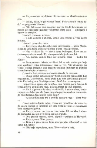 -

Ah, as cobras me deixam tão nervosa. - Martha estreme-

ceu.
- Então, poxa, o que vamos fazer? Ficar à toa o tempo todo? - perguntou Howard.
- Não fale assim com sua mãe, ou vou ter de lhe ensinar um
pouco de educação quando voltarmos para casa - ameaçou o
agente da estação.
Howard começou a chorar.
- E não comece a chorar, senão vou ensinar a você agora
mesmo.
Howard parou de chorar.
- Talvez esse cão-das-sebes seja interessante - disse Marta,
olhando uma faixa que estava presa a uma tenda próxima.
- Não - disse Ed. - isso é outra bobagem. É só um cachorro pintado de verde. Eu vi na parada hoje de manhã.
- Ah, papai, vamos logo ver alguma coisa - pediu Ed
Júnior.
- Francamente, Marta - disse Ed - não creio que haja
aqui qualquer coisa interessante para .se ver. Não devíamos ter
vindo. Nunca imaginei que alguém tentasse impingir ao público
tamanha coleção de asneiras.
O doutor Lao passou em direção à tenda da medusa.
- O que senhô acha menti Ia? Senhô sempre pensa dotô Lao
enganando. Cico bonito, non? Dotô Lao non cobla nada pala senhô. Entla de glaça. Senhô pode ver. Dotô Lao non engana.
Empurrou o agente da estação e sua família para dentro da
tenda do ovo do pássaro roca, e saiu a tratar de seus afazeres.
- Ele é o gerente do circo - disse Ed à sua mulher, embaraçado. - Acho que ele ficou zangado porque eu disse que era tudo mistificação. Que diabo é isso aqui?
- A faixa dizia que era o ovo do pássaro roca - disse Marta.
O ovo estava diante deles, como um monólito. As manchas
da casca tinham o tamanho de uma bola de tênis e exsudavam
uma secreção aquosa.
- Parece mesmo um ovo - concordou Ed. - Mas é absurdo pretender que um ovo possa ser tão grande. .
- Ovo grande mesmo, não é, papai? - perguntou Howard.
- Parece, meu filho, parece.
- Bem, e a gente só vai ficar aqui parado, olhando? - quis
saber Ed Júnior ,
- Não seja impaciente, meu filho - disse a mãe.
48

1

i

1

1

1

1

I

1
1

I

 