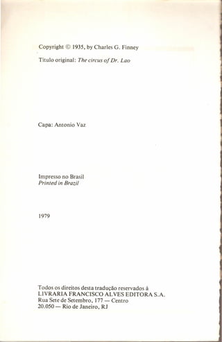 Copyright

© 1935, by Charles G. Finney

Título original:

The circus of Dr. Lao

Capa: Antonio Vaz

Impresso no Brasil

Printed in Brazil

1979

Todos os direitos desta tradução reservados à
LIVRARIA FRANCISCO AL VES EDITORA
Rua Sete de Setembro, 177 - Centro
20.050 - Rio de Janeiro, RJ

S.A.

 