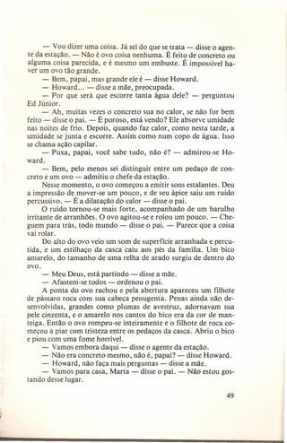 - Vou dizer uma coisa. Já sei do que se trata - disse o agente da estação. ão é ovo coisa nenhuma. É feito de concreto ou
alguma coisa parecida, e é mesmo um embuste. É impossível haver um ovo tão grande.
- Bem, papai, mas grande ele é - disse Howard.
- Howard ... - disse a mãe, preocupada.
- Por que será que escorre tanta água dele? - perguntou
Ed Júnior.
- Ah, muitas vezes o concreto sua no calor, se não for bem
feito - disse o pai. - É poroso, está vendo? Ele absorve umidade
nas noites de frio. Depois, quando faz calor, como nesta tarde, a
umidade se junta e escorre. Assim como num copo de água. Isso
se chama ação capilar.
- Puxa, papai, você sabe tudo, não é? - admirou-se Howard.
- Bem, pelo menos sei distinguir entre um pedaço de concreto e um ovo - admitiu o chefe da estação.
Nesse momento, o ovo começou a emitir sons estalantes. Deu
a impressão de mover-se um pouco, e de seu ápice saiu um ruído
percussivo. - É a dilatação do calor - disse o pai.
O ruído tornou-se mais forte, acompanhado de um barulho
irritante de arranhões. O ovo agitou-se e rolou um pouco. - Cheguem para trás, todo mundo - disse o pai. - Parece que a coisa
vai rolar.
Do alto do ovo veio um som de superfície arranhada e percutida, e um estilhaço da casca caiu aos pés da família. Um bico
amarelo, do tamanho de uma relha de arado surgiu de dentro do
ovo.
- Meu Deus, está partindo - disse a mãe.
- Afastem-se todos - ordenou o pai.
A ponta do ovo rachou e pela abertura apareceu um filhote
de pássaro roca com sua cabeça penugenta. Penas ainda não desenvolvidas, grandes como plumas de avestruz, adornavam sua
pele cinzenta, e o amarelo nos cantos do bico era da cor de manteiga. Então o ovo rompeu-se inteiramente e o filhote de roca começou a piar com tristeza entre os pedaços da casca. Abriu o bico
e piou com uma fome horrível.
- Vamos embora daqui - disse o agente da estação.
- Não era concreto mesmo, não é, papai? - disse Howard.
- Howard, não faça mais perguntas - disse a mãe.
- Vamos para casa, Marta - disse o pai. - Não estou gostando desse lugar.
49

 