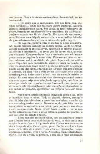 nos pasmos. Nunca havíamos contemplado cão mais belo em todo o mundo.
- E foi assim que o capturamos. Ele nos fitou com seus
olhos estranhos ... olhos que pareciam vagens imaturas. Era uma
criatura indizivelmente suave. Sua cauda de fetos balançava um
pouco, batendo em seu dorso de relva verdíssima. De sua boca arquejante escorria um fio de clorofila. Em torno de seu pescoço
enrodilhava-se uma delgada cobra verde, e suas orelhas folhudas
abrigavam louva-a-deuses verdes e minúsculos grilos negros.
- Ele nos contemplava entre as malhas de nossa armadilha,
Ah, aquela primeira visão de sua enorme cabeça, verde e esplêndida! Ele estava de pé entre as ervas, oculto até os ombros pelas ervas frescas e verdejantes ... as ervas que lhe davam vida, as ervas
que ele amava. Com seus dedos finos e verdes elas o acariciavam e
procuravam protegê-lo de nossa vista. Procuravam com seu verdor reabsorver o dele, ocultá-lo, abrigá-lo. Aquele cão era o filho
delas. Digo-lhes com honestidade, senhores, nada no mundo jamais me emocionou tanto como o primeiro momento de contemplação do cão-das-sebes, e faz mais de 100 anos que amo e estudo
os animais. Eu disse "Eis a obra-prima da criação, essa criatura
soberba que não é planta nem animal, mas uma mescla perfeita de
ambos. Eis uma massa de células vivas tão completa em si mesma
que nem sequer exige uma solução de reprodução, satisfeito por
saber que, ainda que reproduzisse sua forma mil vezes, jamais poderia, nem pela reprodução nem pelas mutações evolucionárias de
um milhar de gerações, aperfeiçoar sua própria perfeição triunfante.
- Não houve jamais concepção imaculada como a sua, entre
as humildes ervas e relvas. Tudo as pisoteia, devora, esmaga e
destrói. Mas elas sobrevivem e preservam sua beleza, mantêm sua
maciez e não guardam rancor. No entanto, de certa feita uma intensa paixão as avassalou, uma paixão pura que nunca será claramente compreendida. Nessa paixão havia revolta e outras sensações estranhas às ervas; e dessa estranha paixão das plantas, o
cão-das-sebes foi gerado e nasceu.
- E isso também me fez meditar, pois eu acreditara sempre
que a beleza fosse uma modificação do sexo. A vida canta uma
canção de sexo. O sexo é o grito da vida. O cio e o acasalamento
são a dança da vida. Gerar, gerar, gerar. Encher e voltar a locupletar os ventres do mundo. Tumescência e ejaculação. Lançar
espórulos, sementes, ovos e flores. Ativação e vida. Esterilidade e
morte. Isso era a vida, eu pensava, e esse era o meio empregado
51

 