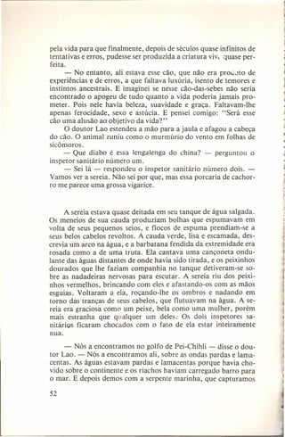 pela vida para que finalmente, depois de séculos quase infinitos de
tentativas e erros, pudesse ser produzida a criatura vi v, quase perfeita.
- No entanto, ali estava esse cão, que não era produto de
experiências e de erros, a que faltava luxúria, isento de temores e
instintos ancestrais. E imaginei se nesse cão-das-sebes não seria
encontrado o apogeu de tudo quanto a vida poderia jamais prometer. Pois nele havia beleza, suavidade e graça. Faltavam-lhe
apenas ferocidade, sexo e astúcia. E pensei comigo: "Será esse
cão uma alusão ao objetivo da vida?"
O doutor Lao estendeu a mão para a jaula e afagou a cabeça
do cão. O animal zuniu como o murmúrio do vento em folhas de
sicômoros.
- Que diabo é essa lengalenga do china? - perguntou o
inspetor sanitário número um.
- Sei lá - respondeu o inspetor sanitário número dois. Vamos ver a sereia. Não sei por que, mas essa porcaria de cachorro me parece uma grossa vigarice.

A sereia estava quase deitada em seu tanque de água salgada.
Os meneios de sua cauda produziam bolhas que espumavam em
volta de seus pequenos seios, e flocos de espuma prendiam-se a
seus belos cabelos revoltos. A cauda verde, lisa e escamada, descrevia um arco na água, e a barbatana fendida da extremidade era
rosada como a de uma truta. Ela cantava uma cançoneta ondulante das águas distantes de onde havia sido tirada, e os peixinhos
dourados que lhe faziam companhia no tanque detiveram-se sobre as nadadeiras nervosas para escutar. A sereia riu dos peixinhos vermelhos, brincando com eles e afastando-os com as mãos
esguias. Voltaram a ela, roçando-lhe os ombros e nadando em
torno das tranças de seus cabelos, que flutuavam na água. A sereia era graciosa como um peixe, bela corrio Uma mulher, porém
mais estranha que qualquer um deles.' Os dois inspetores sanitários ficaram chocados com o fato de ela estar inteiramente
nua.
- Nós a encontramos no golfo de Pei-Chihli - disse o doutor Lao. - Nós a encontramos ali, sobre as ondas pardas e lamacentas. As águas estavam pardas e lamacentas porque havia chovido sobre o continente e os riachos haviam carregado barro para
o mar. E depois demos com a serpente marinha, que capturamos
52

 