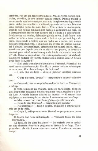 também. Foi um dia felicíssimo aquele. Mas às vezes ela tem saudades, acredito, de seu imenso oceano pardo. Detesto mantê-Ia
encarcerada aqui neste tanque, mas não imagino outro lugar onde
pô-Ia. Acho que um dia eu a soltarei, quando estivermos fazendo
uma exibição perto do mar. Isso ... Vou levá-Ia de madrugada,
quando não houver ninguém por perto e a conduzirei ao mar. Eu
a carregarei nos braços mar adentro até a cintura e a colocarei delicadamente nas ondas, deixando que ela se vá. E ali ficarei, um
velho estranho e tolo, pranteando a beleza que permiti fugir de
mim, pranteando a beleza que eu podia ver e tocar, mas nunca
possuir completamente. E se alguém me avistar ali, imerso no mar
até à cintura, ao amanhecer, certamente me julgará louco. Mas ...
acreditam que depois que ela se afastar um pouco, se voltará e
acenará para mim? Acreditam que ela há de me mandar um beijo? Ah, Deus, se eu pudesse tê-Ia visto quando moço! A visão de
sua beleza poderia ter transformado toda a minha vida! A beleza
pode fazer isso, não é?
- Sim, creio que a levarei ao mar e a libertarei. Ficarei ali e a
verei vencer a arrebentação. Mas fico a pensar se ela se voltará para me acenar. a senhor acha que ela fará isso?
- Hum, não sei dizer - disse o inspetor sanitário número
um.
- a que ela come, doutor? - perguntou o inspetor número
dois.
- Coisas do mar - respondeu o doutor Lao. - Vamos ver
a esfinge.
a rosto feminino da criatura, com seu nariz chato, fitou os
dois inspetores enquanto eles entravam na tenda, seguindo o doutor Lao. A cauda leonina afastou as moscas. - a senhor traz
aqui pessoas muito esquisitas, doutor Lao - censurou a esfinge.
- Mas tudo no interesse do negócio - justificou-se ele.
- Deus do céu! Ela fala? - perguntou um inspetor.
- Naturalmente - disse o doutor, enquanto a esfinge assumia um ar de tédio.
- a que é, esfinge macho ou fêmea? - perguntou o outro
inspetor.
a doutor Lao ficou emharaçado. - Vamos lá fora e lhe direi
- murmurou.
Lá fora, ele lhe disse baixinho: - Eu preferia que os senhores não tivessem feito essa pergunta na frente da esfinge. Compreendam: ela não é uma coisa nem outra. É ambas ao mesmo
tempo.
53

 