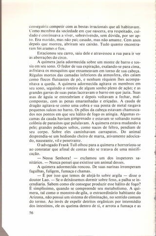 conseguiria competir com as bestas irracionais que ali habitavam.
Como membro da sociedade em que nascera, era respeitado, cuidado e continuava a viver, sobrevivendo, sem dúvida, por ser apto. Era marido, mas não pai; casado, mas não amante. Cem anos
depois que morreu, abriram seu caixão. Tudo quanto encontraram foi arames e fios.
Estacionou seu carro, saiu dele e atravessou a rua para ir ver
as aberrações do circo.
A quimera jazia adormecida sobre um monte de barro e tossia em seu sono. O fedor de sua expiração, exalando-se para cima,
asfixiava os mosquitos que enxameavam em torno de sua cabeça.
Régulos mortos das camadas inferiores da. atmosfera, eles caíam
como flocos flutuantes de pó, e nenhum réquiem Ihes acompanhava a queda. A quimera adormecida agitava os membros em
seu sono, seguindo o roteiro de algum sonho pleno de ação; e as
grandes garras de suas patas laceravam o barro em que jazia. Suas
asas de águia se entreabriam e depois voltavam a fechar, malcompostas, com as penas emaranhadas
e eriçadas. A cauda de
dragão agitava-se como uma cobra e sua ponta de metal rasgava
pequenos sulcos no barro. Os pêlos da cabeça estavam chamuscados nos pontos em que seu hálito de fogo os atingia. Algumas escamas da cauda haviam gangrenado e estavam se soltando numa
colônia de parasitos que pululavam. A quimera estava mudando a
pele; grandes pedaços soltos, como nacos de feltro, pendiam de
seu corpo. Sobre eles caminhavam
carrapatos.
Do animal
desprendia-se um hediondo cheiro de marta, ativamente adocicado, nauseante, vil e penetrante.
O advogado Frank Tull olhou para a quimera e horrorizou-se
ao constatar que afinal de contas não se tratava de uma mistificação.
- Nossa Senhora!
- exclamou um dos inspetores sanitários. - Nunca pensei que existisse um animal desses.
A quimera adormecida roncou. De suas narinas irromperam
fagulhas, fuligem, fumaça e chamas.
- É por isso que temos de alojá-Io sobre argila - disse o
doutor Lao. - Se o deixássemos dormir sobre feno, a palha se incendiaria. Sabem como ele consegue produzir esse hálito de fogo?
É simplíssimo, quando se compreende seu metabolismo.
A quimera, tal como o monstro-de-gila,
o extraordinário
habitante do
Arizona, não possui um sistema de eliminação, no sentido comum
do termo. Ao invés de expelir detritos orgânicos por intermédio
dos intestinos, ele os queima dentro de si, e arrota a fumaça e as
56

 