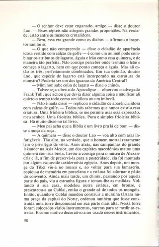 - o senhor deve estar enganado, amigo - disse o doutor
Lao. - Esses répteis não atingem grandes proporções. Na verdade, estão entre os menores crotalídeos.
- Bem, essa era grande como os diabos - afirmou o inspetor sanitário.
- O que não compreendo - disse o cidadão de aparência
idosa vestido com calças de golfe - é como um animal pode combinar os atributos de lagarto, águia e leão como essa quimera, e de
maneira tão perfeita. Não consigo perceber onde termina o leão e
começa o lagarto, nem em que ponto começa a águia. Mas ali estão os três, perfeitamente cómbinados. Em sua opinião, doutor
Lao, que espécie de lagarto está incorporado na estrutura do
monstro? Poderia ser um dos iguanas da América Central?
- Mim non sabe coisa de lagato - disse o chinês.
- Talvez seja a besta do Apocalipse - observou o advogado
Frank Tull, que achou que devia dizer alguma coisa e não ficar ali
quieto o tempo todo como um idiota ou um imbecil.
- Não é nada disso - replicou o cidadão de aparência idosa
com calças de golfe. - Todos nós sabemos que nunca existiu essa
criatura. Uma frioleira bíblica, se me permite usar essa expressão,
meu senhor. Uma frioleira bíblica. Pura e simples frioleira bíblica. Há muito disso no tal livro.
- Meu pai acha que a Bíblia é um livro pra lá de bom - disse a moça da roça.
- A quimera - disse o doutor Lao - voa alto com asas infatigáveis. Tão alto, na verdade, que o homem mortal raramente
tem o privilégio de vê-Ia. Anos atrás, nas campanhas do grande
Iskander na Ásia Menor, um dos capitães macedônios matou uma
quimera com sua besta. Levou-a consigo para o museu de Alexandria e lá, a fim de preservá-Ia para a posteridade, ela foi montada
por algum esquecido taxidermista egípcio. Anos depois, um monge do Tibet viu-a no museu e, ao voltar para sua lamaseria,
copiou-a de memória em porcelana e a estátua foi adornar o pátio
do convento. Ainda mais tarde, um chinês, passando por aquela
parte do país, viu a estranha figura e tomou-lhe as medidas. Voltando à sua casa, modelou outra estátua, em bronze, e
presenteou-a ao Cublai, então o grande cã de todos os mongóis.
Então, quando o Cublai mandou construir a muralha tártara numa praça da capital do Norte, ordenou também que fosse construída uma torre descomunal em sua parte mais alta. Nessa torre
foram colocados vários instrumentos, varetas para se medir as estrelas. E como motivo decorativo a ser usado nesses instrumentos,
58

1
j

1

1

1

1

j

1

 