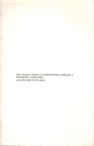 Este virtuoso volume é ponderavelmente
FRANCIS L. ENGLISH,
que sabe onde fica Tu-jeng.

dedicado

a

 