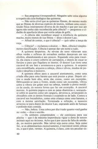 - Sua pergunta é irrespondível. Ninguém sabe coisa alguma
a respeito do ciclo biológico das quimeras.
- Não seria crível que as quimeras fêmeas, do mesmo modo
que as fêmeas de diversas espécies de insetos, tenham uma constituição física inteiramente diversa da do macho e que por isso até
agora não tenha sido reconhecida pela ciência? - perguntou o cidadão de aparência idosa que vestia calças de golfe.
- A ciência não reconhece sequer a existência da quimera
macho, muito menos de sua fêmea - disse o doutor Lao.
- Afinal de contas, o que é ciência? - quis saber a moça da
roça.
- Ciência? - exclamou o doutor. - Bem, ciência é simplesmente classificação. Ciência é apenas dar um nome a tudo.
A quimera despertou. As névoas do sono vidravam seus
olhos verdes e reflexos de estranhos sonhos dançavam em seu
cérebro, abandonando-o aos poucos. Erguendo uma pata traseira, ela coçou o couro coberto de carrapatos, e depois de coçar-se
farejou a pata que f1agelara os insetos. O doutor Lao tirou uma
cascavel de um baú e arremessou-a para a quimera. A serpente
caiu enrodilhada, arqueou a cabeça, chiou e silvou, mudou de posição e desafiou o monstro.
A quimera olhou para a cascavel atentamente, como uma
criada olha para uma barata que está prestes a pisar. Depois atirou a cauda bem alto, atrás das costas, como um escorpião.
Debruçando-se para a frente, ainda como um escorpião, vibrou
sobre a víbora um golpe seco na cabeça, usando a ponta metálica da cauda, da mesma forma que faz um escorpião. A cascavel
morreu. A quimera pegou-a com as patas dianteiras e, sentandose sobre os quartos como um canguru, devorou-a, arrancando os
chocalhos com os dentes frontais e cuspindo-os de lado. Comeu a
cascavel aos bocadinhos, como uma criança come uma banana, e
com a mesma satisfação. Terminada a refeição, o monstro
arrastou-se para diante do doutor Lao, soprando anéis de fumaça
e pedindo mais comida.
- Não, beleza. Uma cobra por dia é tudo quanto você ganha
no verão - disse o ancião.
- Os senhores compreendem - ele continuou para sua
platéia - que é da máxima importância vigiar a dieta de nossos
animais aqui no Arizona. Acho que é por causa da falta de umidade, ou motivo parecido. Mas talvez seja outra coisa. Seja como
for, se os alimentarmos excessivamente, é inevitável terem cólicas
ou, o que é pior, vermes. A quimera, é claro, com seu peculiar sis60

 