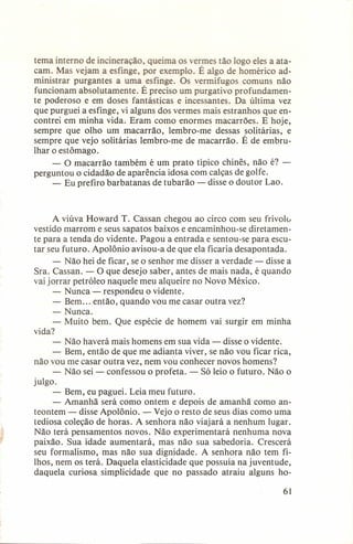 tema interno de incineração, queima os vermes tão logo eles a atacam. Mas vejam a esfinge, por exemplo. É algo de homérico administrar purgantes a uma esfinge. Os vermífugos comuns não
funcionam absolutamente. É preciso um purgativo profundamente poderoso e em doses fantásticas e incessantes. Da última vez
que purguei a esfinge, vi alguns dos vermes mais estranhos que encontrei em minha vida. Eram como enormes macarrões. E hoje,
sempre que olho um macarrão, lembro-me dessas solitárias, e
sempre que vejo solitárias lembro-me de macarrão. É de embrulhar o estômago.
- O macarrão também é um prato típico chinês, não é? perguntou o cidadão de aparência idosa com calças de golfe.
- Eu prefiro barbatanas de tubarão - disse o doutor Lao.

A viúva Howard T. Cassan chegou ao circo com seu frivolo
vestido marrom e seus sapatos baixos e encaminhou-se diretamente para a tenda do vidente. Pagou a entrada e sentou-se para escutar seu futuro. Apolônio avisou-a de que ela ficaria desapontada.
- Não hei de ficar, se o senhor me disser a verdade - disse a
Sra. Cassan. - O que desejo saber, antes de mais nada, é quando
vai jorrar petróleo naquele meu alqueire no Novo México.
- Nunca - respondeu o vidente.
- Bem... então, quando vou me casar outra vez?
- Nunca.
- Muito bem. Que espécie de homem vai surgir em minha
vida?
- Não haverá mais homens em sua vida - disse o vidente.
- Bem, então de que me adianta viver, se não vou ficar rica,
não vou me casar outra vez, nem vou conhecer novos homens?
- Não sei - confessou o profeta. - Só leio o futuro. Não o
julgo.
- Bem, eu paguei. Leia meu futuro.
- Amanhã será como ontem e depois de amanhã como anteontem - disse Apolônio. - Vejo o resto de seus dias como uma
tediosa coleção de horas. A senhora não viajará a nenhum lugar.
Não terá pensamentos novos. Não experimentará nenhuma nova
paixão. Sua idade aumentará, mas não sua sabedoria. Crescerá
seu formalismo, mas não sua dignidade. A senhora não tem filhos, nem os terá. Daquela elasticidade que possuía na juventude,
daquela curiosa simplicidade que no passado atraiu alguns ho61

 