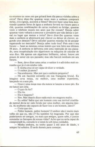 eu enumere as vezes em que gritará bom dia para a vizinha sobre a
cerca? Devo dizer-lhe quantas vezes mais a senhora comprará
meias, irá à igreja, assistirá a filmes? Deverei fazer uma lista mostrando quantos litros de água a senhora ferverá no futuro para o
chá, quantas combinações de cartas receberá no bridge, quantas
vezes o telefone tocará nos anos que lhe restam? Deseja saber
quantas vezes voltará a censurar o jornaleiro por não deixar o jornal no lugar que menos a irrita? Devo dizer-lhe quantas vezes
mais a senhora se aborrecerá por chover ou deixar de chover, segundo seus desejos? Devo calcular quantas moedas há de poupar
regateando no mercado? Deseja saber tudo isso? Pois esse é seu
futuro - fazer as mesmas coisas inúteis que tem feito nos últimos
58 anos. A senhora se defronta com uma repetição de seu passado, uma recapitulação dos algarismos na máquina de calcular de
seus dias. Há apenas um algarismo brilhante, talvez: houve um
pouco de amor em seu passado; mas não haverá nenhum em seu
futuro.
- Bem, devo dizer uma coisa: o senhor é o adivinho mais estranho que já vi em minha vida.
- É minha cruz só ser capaz de dizer a verdade.
- O senhor já amou?
- Naruralmente. Mas por que a senhora pergunta?
- Há um fascínio estranho em sua franqueza brutal. Eu
imagino
urna moça, ou melhor,
uma mulher experiente,
lançando-se a seus pés.
- Houve uma moça mas ela nunca se lançou a meus pés. Eu
me lancei aos dela.
- O que ela fez?
- Ela riu.
- Ela o magoou?
- Sim. Mas depois disso nada mais me magoou muito.
- Eu sabia! Sabia que um homem com sua terrível crueldade mental devia ter sido ferido por uma mulher, em alguma época. As mulheres são capazes de fazer isso a um homem, não é?
- Creio que sim.
- Pobre homem, pobre homem! O senhor não é muito mais
velho do que eu, não é? Eu também fui magoada. Por que não
poderíamos ser amigos, ou mais que amigos, quem sabe, e juntos
remendar os farrapos de nossas vidas? Acho que eu seria capaz de
compreendê-lo, consolá-Io e tomá-Io sob meus cuidados.
- Minha senhora, eu tenho quase 2 mil anos de idade, e
sempre fui solteiro. É tarde demais para começar.
63

 