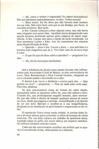 ""

- Ah, como o senhor é engraçado! Eu adoro brincadeiras!
Nós nos daríamos esplendidamente, os dois. Tenho certeza!
- Sinto muito. Eu lhe disse que não haveria mais homens
em sua vida. Não tente fazer com que eu me desdiga, por favor. A
consulta terminou. Boa tarde.
A Sra. Cassan começou a dizer alguma coisa, mas não havia
mais ninguém com quem falar. Apolônio havia desaparecido com
aquela presteza dominada apenas pelos mágicos de maior experiência. A Sra. Cassan saiu para o clarão da tarde ensolarada. Lá
fora encontrou Luther e Kate. Isso foi exatamente dez minutos
antes da petrificação de Kate.
- Querida - disse a Sra. Cassan a Kate - esse adivinho é o
homem mais magnético que já vi. Vou falar com ele de novo hoje
à noite.
- O que foi que ele disse sobre o petróleo? - perguntou Luther.
- Ah, ele me encorajou muitíssimo.

Sob a influência do álcool como jamais haviam sido influenciados pela Associação Cristã de Moços, os dois universitários do
Leste, Slick Bromiezchski e Paul Conrad Gordon, chegaram ao
circo soltando piadas e divertindo-se a valer.
O doutor Lao viu-os a distância e correu para eles. - Que
quelem no cico? - perguntou. - Non ter nada pala vocês aqui.
Pala fola, deplessa.
Os dois universitários riram do frenesi do velho chinês,
ameaçando soltar os japoneses sobre ele, caso não calasse o bico.
Citaram leis, que promulgaram naquele instante, para mostrarlhe que não tinha o direito de impedir qualquer pessoa de entrar
no circo, desde que pagasse a entrada. Aconselhando-o de desistir
de ser um novo Barnum e recolher-se à sua insignificância,
dirigiram-se ao espetáculo só para homens e esqueceram-se do velho.
O espetáculo ficava numa tenda isolada. A cortina tinha furos a diversas alturas para acomodar os olhos de homens de várias
estaturas. Por um deles espiava um cidadão de aparência idosa,
trajando calças de golfe; por outro olhava um inspetor sanitário.
Os orifícios restantes estavam vazios.
.
Cada um dos universitários escolheu um orifício que se ajustava à sua altitude ocular, debruçaram-se e olharam.
64

j

_~
1
~

 