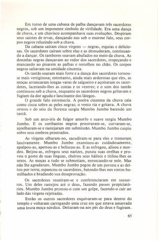 Em torno de uma cabana de palha dançavam três sacerdotes
negros, sob um imponente símbolo de virilidade. Era uma dança
de chuva, e um chuvisco acompanhava suas evoluções. Despiram
seus saiotes de ervas, dançando nus sob o enorme falo, seus corpos negros reluzindo sob a chuva.
Da cabana saíram cinco virgens - negras, esguias e deliciosas. Os sacerdotes caíram sobre elas e as desnudaram, continuando a dançar. Os tambores soavam abafados no meio da chuva. As
donzelas negras dançavam ao redor dos sacerdotes, tropeçando e
mancando ao pisarem as palhas e restolhos no chão. Os corpos
negros saltavam na umidade cinzenta.
Os tantãs soaram mais forte e a dança dos sacerdotes tornouse mais vertiginosa; entretanto, ainda mais ardorosas que eles, as
moças arrancaram longas varas de salgueiro e açoitaram os sacerdotes, lacerando-Ihes as costas e os ventres; e o som dos tantãs
continuou sob a chuva, enquanto os sacerdotes negros gritavam e
fugiam da dor aguda e lancinante dos látegos.
O grande falo estremecia. A poeira cinzenta da chuva caía
como cinza sobre as peles negras; o vento ria e gritava. A chuva
cessou e do seio da floresta surgiu Mumbo Jumbo batendo um
tantã.
Sob um arco-íris de fulgor amorfo e suave surgiu Mumbo
Jumbo. E os coribantes
negros prostraram-se,
curvaram-se,
ajoelharam-se e rastejaram em submissão. Mumbo Jumbo cuspiu
sobre seus ombros prostrados.
As virgens olharam-no,
sacudiram-se para eles e tremeram
lascivamente.
Mumbo
Jumbo
examinou-as
cuidadosamente,
apalpou-as, apertou-as e beliscou-as. E as esfregou, alisou e mordeu. Beijou-as, esfregou seus narizes, puxou suas orelhas e provou o gosto de suas línguas, cheirou seus hálitos e titilou-Ihes os
sexos. As moças a tudo se submetiam, enroscando-se nele. Mas
não lhe agradaram. Mumbo Jumbo pegou de um porre te e as deitou por terra; espancou os sacerdotes, batendo-Ihes nos rostos humilhados e bradando sua desaprovação.
Os sacerdotes reuniram-se
e conferenciaram
em sussurros. Um deles rastejou até o deus, fazendo passes propiciatórios. Mumbo Jumbo prostou-o com um golpe, fazendo-o cair ao
lado das virgens rejeitadas.
Então os outros sacerdotes esquivaram-se
para dentro do
templo e voltaram carregando uma cruz em que estava amarrada
uma loura moça nórdica. Deitaram-na aos pés do deus e fugiram.
, 65

 