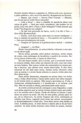 Mumbo Jumbo olhou-a e agradou-se. Soltou-a da cruz, levantoua pelos cabelos e, sob o arco-íris amorfo, desapareceu na floresta.
- Rapaz, que troço! - berrou Paul Conrad. - Menino,
que inveja que eu tenho desse macacão!
- Cala a boca! - disse o cidadão de aparência idosa com
calças de golfe. - Será que vocês, estudantes, não podem ver alguma coisa sem abrir a boca e dizer bobagem? Onde pensam que
estão? Na droga de seu colégio?
- Se não está gostando da barra, vovô, é só dar o fora disse Slick Bromiezchski.
- Enfim, você disse uma coisa mais ou menos inteligentedisse o cidadão de aparência idosa. - Vou queixar-me à gerência.
- Saiu precipitadamente
da tenda.
- Imagine só! Queixar-se à gerência desse mafuá - zombou
Paul.
- Imagine! - riu Slick.
Rindo tranqüilamente,
os universitários voltaram a seus postos de observação.
Havia ninfas sentadas sobre pedras cinzentas, ninfas cheias
de corpo, com estômagos de lavadeiras e quadris de cavalos. Entre os juncos à beira-mar, o fauno as observava.
Era um fauno rosado, alvo e jovem, que a juventude inocente tornava tímido, belo como um menino de coro, mas sem sotaina nem hinário. Dos juncos verdes ele contemplava as moças gordas e lascivas, que sabiam estar sendo observadas. E elas riam,
saltavam de um lado para outro, faziam coisas obscenas umas
com as outras e o jovem fauno afastou os juncos verdes para melhor observá-Ias.
Duas ninfas dançavam, enquanto as outras riam e as incitavam; e todas observavam o fauno pelos cantos dos olhos enquanto ele tremia entre os caniços. Não ousava aproximar-se. E elas o
chamavam zombeteiramente
e o desafiavam a vir brincar com
elas. Mas ele sacudia a cabeça, permanecendo onde estava.
As ninfas continuavam ali, entregues a seus folguedos; e cada
uma delas esperava que as outras fossem embora para que pudesse ir ter sozinha com o fauno. Então ele deixou os juncos e caminhou um pouco na areia. De trás de uma pedra, pronto para fugir, ele as observava. As ninfas fingiam não vê-lo, enfeitando os
cabelos com flores, jogando areia umas nas outras, acocorandose desajeitadamente
e rindo alto. Uma delas atirou uma abelha na
irmã. A abelha picou. A irmã chorou e depois pôs-se de pé furiosamente. As duas ninfas lutaram como lutam as moças, choran-

66

 