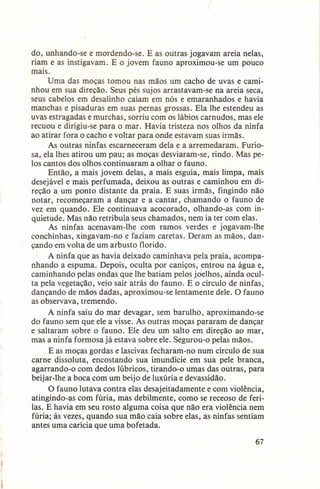 do, unhando-se e mordendo-se. E as outras jogavam areia nelas,
riam e as instigavam. E o jovem fauno aproximou-se um pouco
mais.
Uma das moças tomou nas mãos um cacho de uvas e caminhou em sua direção. Seus pés sujos arrastavam-se na areia seca,
seus cabelos em desalinho caíam em nós e emaranhados e havia
manchas e pisaduras em suas pernas grossas. Ela lhe estendeu as
uvas estragadas e murchas, sorriu com os lábios carnudos, mas ele
recuou e dirigiu-se para o mar. Havia tristeza nos olhos da ninfa
ao atirar fora o cacho e voltar para onde estavam suas irmãs.
As outras ninfas escarneceram dela e a arremedaram. Furiosa, ela Ihes atirou um pau; as moças desviaram-se, rindo. Mas pelos cantos dos olhos continuaram a olhar o fauno.
Então, a mais jovem delas, a mais esguia, mais limpa, mais
desejável e mais perfumada, deixou as outras e caminhou em direção a um ponto distante da praia. E suas irmãs, fingindo não
notar, recomeçaram a dançar e a cantar, chamando o fauno de
vez em quando. Ele continuava acocorado, olhando-as com inquietude. Mas não retribuía seus chamados, nem ia ter com elas.
As ninfas acenavam-lhe com ramos verdes e jogavam-lhe
conchinhas, xingavam-no e faziam caretas. Deram as mãos, dançando em volta de um arbusto florido.
A ninfa que as havia deixado caminhava pela praia, acompanhando a espuma. Depois, oculta por caniços, entrou na água e,
caminhando pelas ondas que lhe batiam pelos joelhos, ainda oculta pela vegetação, veio sair atrás do fauno. E o círculo de ninfas,
dançando de mãos dadas, aproximou-se lentamente dele. O fauno
as observava, tremendo.
A ninfa saiu do mar devagar, sem barulho, aproximando-se
do fauno sem que ele a visse. As outras moças pararam de dançar
e saltaram sobre o fauno. Ele deu um salto em direção ao mar,
mas a ninfa formosa já estava sobre ele. Segurou-o pelas mãos.
E as moças gordas e lascivas fecharam-no num círculo de sua
carne dissoluta, encostando sua imundície em sua pele branca,
agarrando-o com dedos lúbricos, tirando-o umas das outras, para
beijar-lhe a boca com um beijo de luxúria e devassidão.
O fauno lutava contra elas desajeitadamente e com violência,
atingindo-as com fúria, mas debilmente, como se receoso de feriIas. E havia em seu rosto alguma coisa que não era violência nem
fúria; às vezes, quando sua mão caía sobre elas, as ninfas sentiam
antes uma carícia que uma bofetada.
67

 