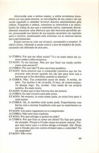 Aborrecida com o mútuo exame, a cobra revoluteou lentamente em sua jaula enorme, as convolações de seu corpo e de sua
cauda seguindo o caminho invisível descrito anteriormente pela
cabeça. Erguendo a cabeça, examinou os interstícios e as reticulações da treliça de aço que a mantinha cativa, esperando distraidamente encontrar uma abertura que não houvesse percebido antes, procurando nos limites de seu mundo carcerário um caminho
para o exterior, examinando pela milésima vez as mesmas barras
que a aprisionavam.
Etaoin moveu-se com um arranco, assustando a serpente. O
réptil o fitou, vibrando a cauda contra o piso de madeira da jaula,
causando um chilreado de pica-pau.

A COBRA: Por que me olhas assim? Tu e eu nada temos em comum senão o ódio recíproco.
ETAOIN: Tu me fascinas. Mas por que fazes tua cauda zumbir
como uma cascavel?
A COBRA: Por que não? É meu atavismo predileto.
ETAOIN: Seria possível que a compulsão instintiva que me faz
procurar uma árvore quando um cão late para mim seja a
mesma que te faz chocalhar quando te alarmas?
A COBRA: Não. Tua compulsão nasce do medo. A minha, do
ódio. Teu instinto é de covardia. O meu, de contra-ataque.
Tu desejas fugir. Eu, revidar. Tens medo de tua própria
sombra. Eu nada receio.
ETAOIN: O deus que te deu bravura deu-me astúcia.
A COBRA: Eu não trocaria uma pela outra.
ETAOIN: No entanto, tu estás numa jaula, eu estou livre para ir
onde quiser.
A COBRA: Ah, tu também estás numa jaula. Experimentas tuas
barras com a mesma freqüência com que eu experimento as
minhas.
ETAOIN: Um tanto vagamente eu te compreendo.
A COBRA: Não serei mais explícita.
ETAOIN: Por que esfregas o queixo no chão?
A COBRA: Por que ficas aí como um idiota? Eu faço por gostar
da sensação. Porque a fricção causa-me prazer sensual. Porque meu rosto coça e o atrito mitiga a irritação. Ha! Dirias
que a fricção seja um contra-irritante para a comichão? Fiz
um epigrama?
ETAOIN: Não creio.
69

 