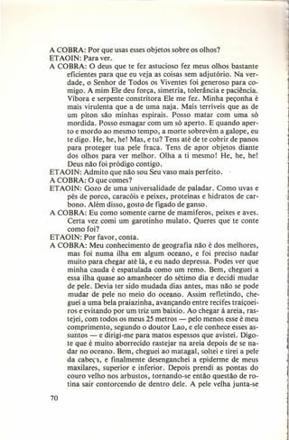 A COBRA: Por que usas esses objetos sobre os olhos?
ETAOIN: Para ver.
A COBRA: O deus que te fez astucioso fez meus olhos bastante
eficientes para que eu veja as coisas sem adjutório. Na verdade, o Senhor de Todos os Viventes foi generoso para comigo. A mim Ele deu força, simetria, tolerância e paciência.
Víbora e serpente constritora Ele me fez. Minha peçonha é
mais virulenta que a de uma naja. Mais terríveis que as de
um píton são minhas espirais. Posso matar com uma só
mordida. Posso esmagar com um só aperto. E quando aperto e mordo ao mesmo tempo, a morte sobrevém a galope, eu
te digo. He, he, he! Mas, e tu? Tens até de te cobrir de panos
para proteger tua pele fraca. Tens de apor objetos diante
dos olhos para ver melhor. Olha a ti mesmo! He, he, he!
Deus não foi pródigo contigo.
ET AOIN: Admito que não sou Seu vaso mais perfeito.
.
A COBRA: O que comes?
ETAOIN: Gozo de uma universalidade de paladar. Como uvas e
pés de porco, caracóis e peixes, proteínas e hidratos de carbono. Além disso, gosto de fígado de ganso.
A COBRA: Eu como somente carne de mamíferos, peixes e aves.
Certa vez comi um garotinho mulato. Queres que te conte
como foi?
ETAOIN: Por favor, conta.
A COBRA: Meu conhecimento de geografia não é dos melhores,
mas foi numa ilha em algum oceano, e foi preciso nadar
muito para chegar até lá, e eu nado depressa. Podes ver que
minha cauda é espatulada como um remo. Bem, cheguei a
essa ilha quase ao amanhecer do sétimo dia e decidi mudar
de pele. Devia ter sido mudada dias antes, mas não se pode
mudar de pele no meio do oceano. Assim refletindo, cheguei a uma bela praiazinha, avançando entre recifes traiçoeiros e evitando por um triz um baixio. Ao chegar à areia, rastejei, com todos os meus 25 metros - pelo menos esse é meu
comprimento, segundo o doutor Lao, e ele conhece esses assuntos - e dirigi-me para matos espessos que avistei. Digote que é muito aborrecido rastejar na areia depois de se nadar no oceano. Bem, cheguei ao matagal, soltei e tirei a pele
da cabeça, e finalmente desenganchei a epiderme de meus
maxilares, superior e inferior. Depois prendi as pontas do
couro velho nos arbustos, tornando-se então questão de rotina sair contorcendo de dentro dele. A pele velha junta-se
70

 