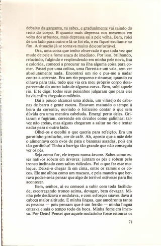 e
ualmente ai saindo do
r
epressa nos mexemos em
volta os
ep
sai a pele elha. Bem, rolei
de um Ia o para outro e lá se foi ela, e eu fiquei exultante no
fim. A situação já se tomava muito desconfortável.
Ora, uma coisa que tenho observado é que toda vez que
mudo de pele a fome ataca de imediato. Por isso, brilhando,
reluzindo, fulgindo e resplendendo em minha pele nova, lisa
e colorida, comecei a procurar na ilha alguma coisa para comer. Passei por uma colina, uma floresta e um vale, sem ver
absolutamente nada. Encontrei um rio e pus-me a nadar
contra a corrente. Era um rio pequeno e sinuoso; quando eu
olhava para trás, tudo que via era meu próprio corpo desaparecendo do outro lado de alguma curva. Bem, subi aquele
rio. E te digo: todos seus peixinhos julgaram que para eles
havia enfim chegado o milênio.
Daí a pouco alcancei uma aldeia, um vilarejo de cabanas de barro e gente escura. Estavam matando o tempo à
beira da corrente, ouvindo o feiticeiro contar o que sem
dúvida era uma mentira cabeluda. Emergi perto deles. Gritaram e fugiram, correndo em círculos como galinhas; talvez não creias, mas alguns chegaram a saltar no rio e tentar
nadar para o outro lado.
Olhei-os e escolhi o que queria para refeição. Era um
garotinho gorducho, cor de café. Ah, aposto que a mãe dele
o alimentava com ovos de pata e bananas assadas, pois era
tão gordinho! Tinha a barriga tão grande que não conseguia
ver os pés.
Seja como for, ele trepou numa árvore. Sabes como esses nativos sobem em árvores: juntam os pés e sobem pelo
tronco inclinado com saltos ridículos. Foi o que fez esse moleque. Deixei-o chegar lá em cima, entre os ramos e os cocos. Ele me olhou como um macaco, e pela maneira que berrava poder-se-ia pensar que algo de terrível estivesse para lhe
acontecer.
Bem, senhor, aí eu comecei a subir com toda facilidade, escorregando tronco acima, devagar, bem devagar. Minha pele deslizava e ondulava, e com esforços suaves dava à
cabeça maior altitude. E minha língua, que amedronta tanto
as pessoas - pois pensam que é um ferrão - minha língua
entrava e saía o tempo todo da boca. Minha fome era imensa. Por Deus! Pensei que aquele mulatinho fosse estourar os
71

 