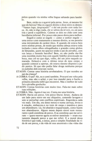 peitos quando viu minha velha língua saltando para lambê10.
Bem, então eu o agarrei pela perna. Jesus, aí mesmo foi
que ele berrou! Mas eu segurei direito e disse entre os dentes:
"Vamos logo, desgraçado!" e dei um puxão com toda força. Aí, não te digo nada, ele se soltou da árvore, eu caí para
trás e perdi o eqüilíbrio. Caímos os dois no chão com uma
barulheira infernal. Por pouco não passo desta para melhor.
Engoli-o como se engole - como o senhor engole uma ostra e com exatamente o mesmo direito, se me permite
uma intromissão de caráter ético. E quando ele estava bem
entre minhas presas, de modo que minha cabeça estava toda
inchada e meus olhos esbugalhados e grandes como globos
de lâmpadas, quem me aparece senão o pai do pirralho, com
sua lança e fazendo barulho! Bem, eu não podia dar-lhe
uma mordida muito boa com aquele fedelho atravessado na
boca, mas crê no que digo, velho, dei um jeito naquele camarada. Enlacei-o com o último terço de meu corpo; e
quando comecei a apertar, ele estava mesmo disposto a pedir penico. Só que não podia falar droga nenhuma porque
os pulmões dele estavam vazios.
ETAOIN: Contas uma história arrebatadora. O que sucedeu ao
pai da criança?
A COBRA: O pai? Ah, eu o comi também. Procurei em volta pela
velha, mas não a achei, e por isso mandei para o bucho a
primeira donzela núbil que encontrei. Mas o melhor de tudo
foi o pirralho gorducho.
ETAOIN: Contas histórias com muito tino. Fala-me mais sobre
tuas refeições.
A COBRA: Não. Agora é tua vez. Conta-me uma história.
ETAOIN: Havia um porco. Um porco Duroc Jersey. Andava de
um lado para outro em seu chiqueiro, comendo lavagem e
sem se perturbar com conflitos espirituais. Engordava cada
vez mais. Um dia, seu dono meteu-o numa carroça, levou-o
à estação, embarcou-o no trem de carga e mandou-o para
um abatedouro. Lá, foi abatido e esquartejado, como fazem
nos abatedouros. Alguns meses depois entrei num restaurante e pedi costeletas de porco. E as costeletas que me serviram - quero morrer agora se estiver mentindo - eram exatamente daquele porco a que me referi. E a moral dessa
história é que toda, a única, pura e simples finalidade da vida de um porco, e da vida de seus ancestrais e das vidas das
72

j

1

j

 