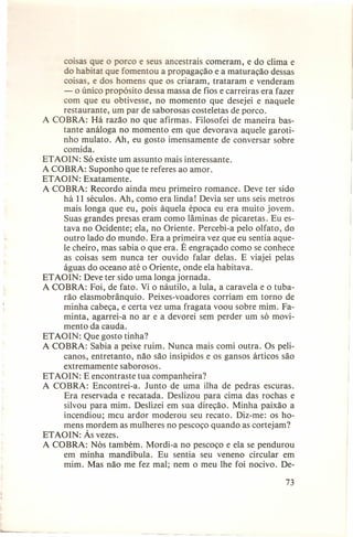 coisas que o porco e seus ancestrais comeram, e do clima e
do habitar que fomentou a propagação e a maturação dessas
coisas, e dos homens que os criaram, trataram e venderam
- o único propósito dessa massa de fios e carreiras era fazer
com que eu obtivesse, no momento que desejei e naquele
restaurante, um par de saborosas costeletas de porco.
A COBRA: Há razão no que afirmas. Filosofei de maneira bastante análoga no momento em que devorava aquele garotinho mulato. Ah, eu gosto imensamente de conversar sobre
comida.
ETAOIN: Só existe um assunto mais interessante.
A COBRA: Suponho que te referes ao amor.
ETAOIN: Exatamente.
A COBRA: Recordo ainda meu primeiro romance. Deve ter sido
há 11 séculos. Ah, como era linda! Devia ser uns seis metros
mais longa que eu, pois àquela época eu era muito jovem.
Suas grandes presas eram como lâminas de picaretas. Eu estava no Ocidente; ela, no Oriente. Percebi-a pelo olfato, do
outro lado do mundo. Era a primeira vez que eu sentia aquele cheiro, mas sabia o que era. É engraçado como se conhece
as coisas sem nunca ter ouvido falar delas. E viajei pelas
águas do oceano até o Oriente, onde ela habitava.
ETAOIN: Deve ter sido uma longa jornada.
A COBRA: Foi, de fato. Vi o náutilo, a lula, a caravela e o tubarão elasmobrânquio. Peixes-voadores corriam em torno de
minha cabeça, e certa vez uma fragata voou sobre mim. Faminta, agarrei-a no ar e a devorei sem perder um só movimento da cauda.
ETAOIN: Que gosto tinha?
A COBRA: Sabia a peixe ruim. Nunca mais comi outra. Os pelicanos, entretanto, não são insípidos e os gansos árticos são
extremamente saborosos.
ETAOIN: E encontraste tua companheira?
A COBRA: Encontrei-a. Junto de uma ilha de pedras escuras.
Era reservada e recatada. Deslizou para cima das rochas e
silvou para mim. Deslizei em sua direção. Minha 'paixão a
incendiou; meu ardor moderou seu recato. Diz-me: os homens mordem as mulheres no pescoço quando as cortejam?
ETAOIN: Às vezes.
A COBRA: Nós também. Mordi-a no pescoço e ela se pendurou
em minha mandíbula. Eu sentia seu veneno circular em
mim. Mas não me fez mal; nem o meu lhe foi nocivo. De73

 