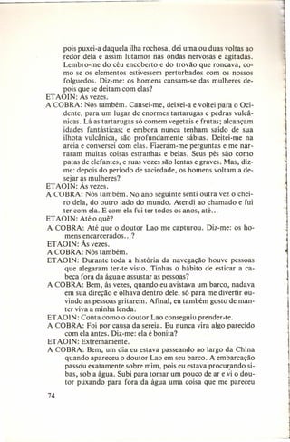 pois puxei-a daquela ilha rochosa, dei uma ou duas voltas ao
redor dela e assim lutamos nas ondas nervosas e agitadas.
Lembro-me do céu encoberto e do trovão que roncava, como se os elementos estivessem perturbados com os nossos
folguedos. Diz-me: os homens cansam-se das mulheres depois que se deitam com elas?
ETAOIN: Às vezes.
A COBRA: Nós também. Cansei-me, deixei-a e voltei para o Ocidente, para um lugar de enormes tartarugas e pedras vulcânicas. Lá as tartarugas só comem vegetais e frutas; alcançam
idades fantásticas; e embora nunca tenham saído de sua
ilhota vulcânica, são profundamente sábias. Deitei-me na
areia e conversei com elas. Fizeram-me perguntas e me narraram muitas coisas estranhas e belas. Seus pés são como
patas de elefantes, e suas vozes são lentas e graves. Mas, dizme: depois do período de saciedade, os homens voltam a desejar as mulheres?
ETAOIN: Às vezes.
A COBRA: Nós também. No ano seguinte senti outra vez o cheiro dela, do outro lado do mundo. Atendi ao chamado e fui
ter com ela. E com ela fui ter todos os anos, até ...
ETAOIN: Até o quê?
A COBRA: Até que o doutor Lao me capturou. Diz-me: os homens encarcerados ... ?
ETAOIN: Às vezes.
A COBRA: Nós também.
ETAOIN: Durante toda a história da navegação houve pessoas
que alegaram ter-te visto. Tinhas o hábito de esticar a cabeça fora da água e assustar as pessoas?
A COBRA: Bem, às vezes, quando eu avistava um barco, nadava
em sua direção e olhava dentro dele, só para me divertir ouvindo as pessoas gritarem. Afinal, eu também gosto de manter viva a minha lenda.
ETAOIN: Conta como o doutor Lao conseguiu prender-te.
A COBRA: Foi por causa da sereia. Eu nunca vira algo parecido
com ela antes. Diz-me: ela é bonita?
ETAO IN: Extremamente.
A COBRA: Bem, um dia eu estava passeando ao largo da China
quando apareceu o doutor Lao em seu barco. A embarcação
passou exatamente sobre mim, pois eu estava procurando sibas, sob a água. Subi para tomar um pouco de ar e vi o doutor puxando para fora da água uma coisa que me pareceu
74

_J

1

 